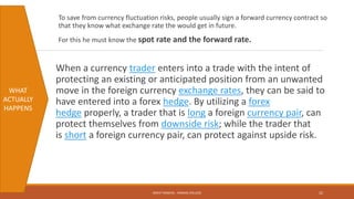 To save from currency fluctuation risks, people usually sign a forward currency contract so
that they know what exchange rate the would get in future.
For this he must know the spot rate and the forward rate.
When a currency trader enters into a trade with the intent of
protecting an existing or anticipated position from an unwanted
move in the foreign currency exchange rates, they can be said to
have entered into a forex hedge. By utilizing a forex
hedge properly, a trader that is long a foreign currency pair, can
protect themselves from downside risk; while the trader that
is short a foreign currency pair, can protect against upside risk.
WHAT
ACTUALLY
HAPPENS
MOHIT SINGHAL - RAMJAS COLLEGE 22
 