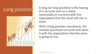 Long position A long (or long position) is the buying
of a security such as a stock,
commodity or currency with the
expectation that the asset will rise in
value.
With a long position investment, the
investor purchases an asset and owns
it with the expectation that the price
is going to rise.
MOHIT SINGHAL - RAMJAS COLLEGE 4
 