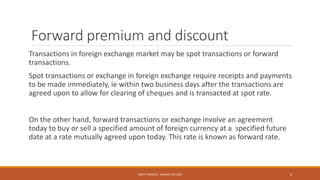 Forward premium and discount
Transactions in foreign exchange market may be spot transactions or forward
transactions.
Spot transactions or exchange in foreign exchange require receipts and payments
to be made immediately, ie within two business days after the transactions are
agreed upon to allow for clearing of cheques and is transacted at spot rate.
On the other hand, forward transactions or exchange involve an agreement
today to buy or sell a specified amount of foreign currency at a specified future
date at a rate mutually agreed upon today. This rate is known as forward rate.
MOHIT SINGHAL - RAMJAS COLLEGE 6
 