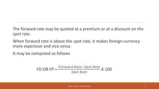 The forward rate may be quoted at a premium or at a discount on the
spot rate.
When forward rate is above the spot rate, it makes foreign currency
more expensive and vice versa.
It may be computed as follows
FD OR FP =
𝐹𝑜𝑟𝑤𝑎𝑟𝑑 𝑅𝑎𝑡𝑒−𝑆𝑝𝑜𝑡 𝑅𝑎𝑡𝑒
𝑆𝑝𝑜𝑡 𝑅𝑎𝑡𝑒
X 100
MOHIT SINGHAL - RAMJAS COLLEGE 7
 