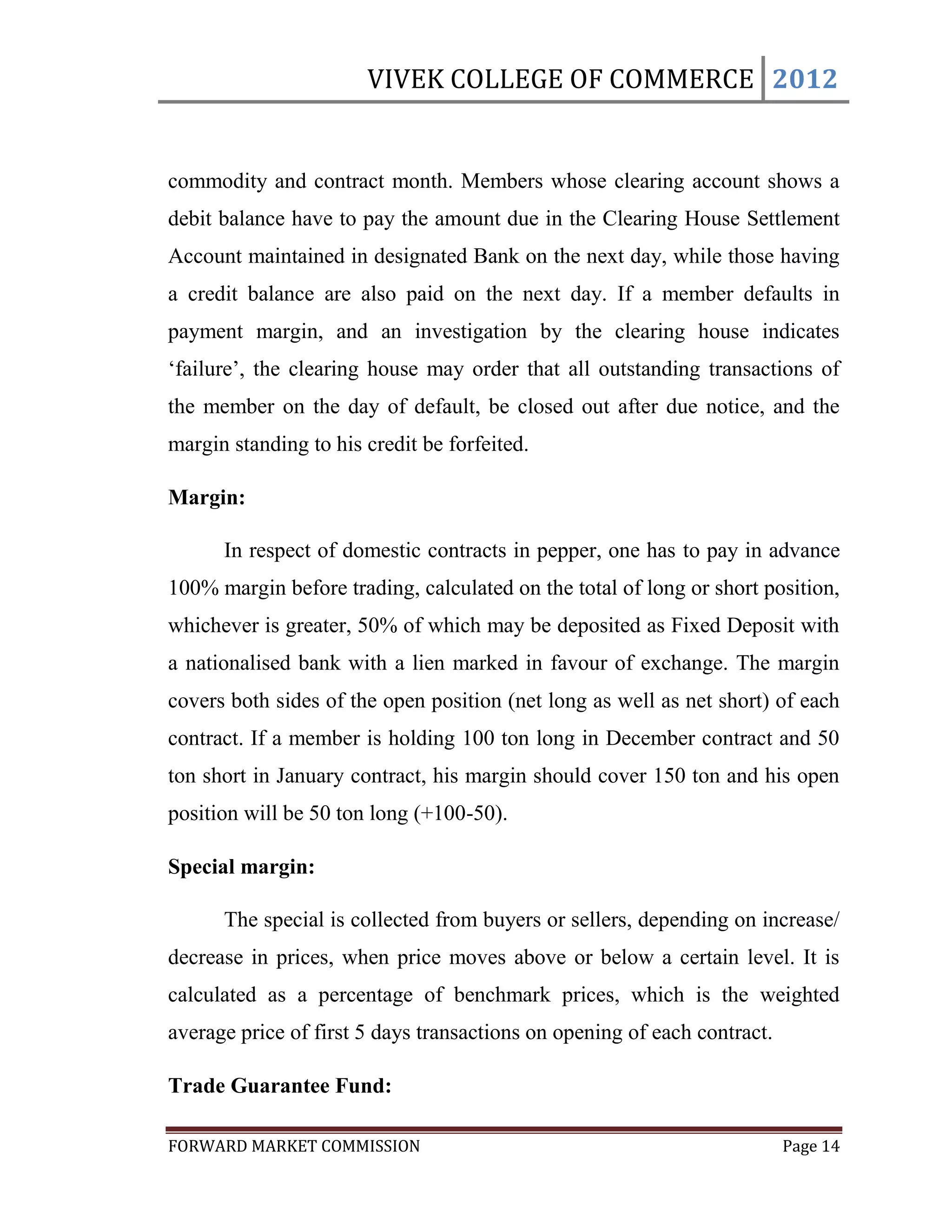 VIVEK COLLEGE OF COMMERCE 2012


commodity and contract month. Members whose clearing account shows a
debit balance have to pay the amount due in the Clearing House Settlement
Account maintained in designated Bank on the next day, while those having
a credit balance are also paid on the next day. If a member defaults in
payment margin, and an investigation by the clearing house indicates
„failure‟, the clearing house may order that all outstanding transactions of
the member on the day of default, be closed out after due notice, and the
margin standing to his credit be forfeited.

Margin:

      In respect of domestic contracts in pepper, one has to pay in advance
100% margin before trading, calculated on the total of long or short position,
whichever is greater, 50% of which may be deposited as Fixed Deposit with
a nationalised bank with a lien marked in favour of exchange. The margin
covers both sides of the open position (net long as well as net short) of each
contract. If a member is holding 100 ton long in December contract and 50
ton short in January contract, his margin should cover 150 ton and his open
position will be 50 ton long (+100-50).

Special margin:

      The special is collected from buyers or sellers, depending on increase/
decrease in prices, when price moves above or below a certain level. It is
calculated as a percentage of benchmark prices, which is the weighted
average price of first 5 days transactions on opening of each contract.

Trade Guarantee Fund:

FORWARD MARKET COMMISSION                                                 Page 14
 