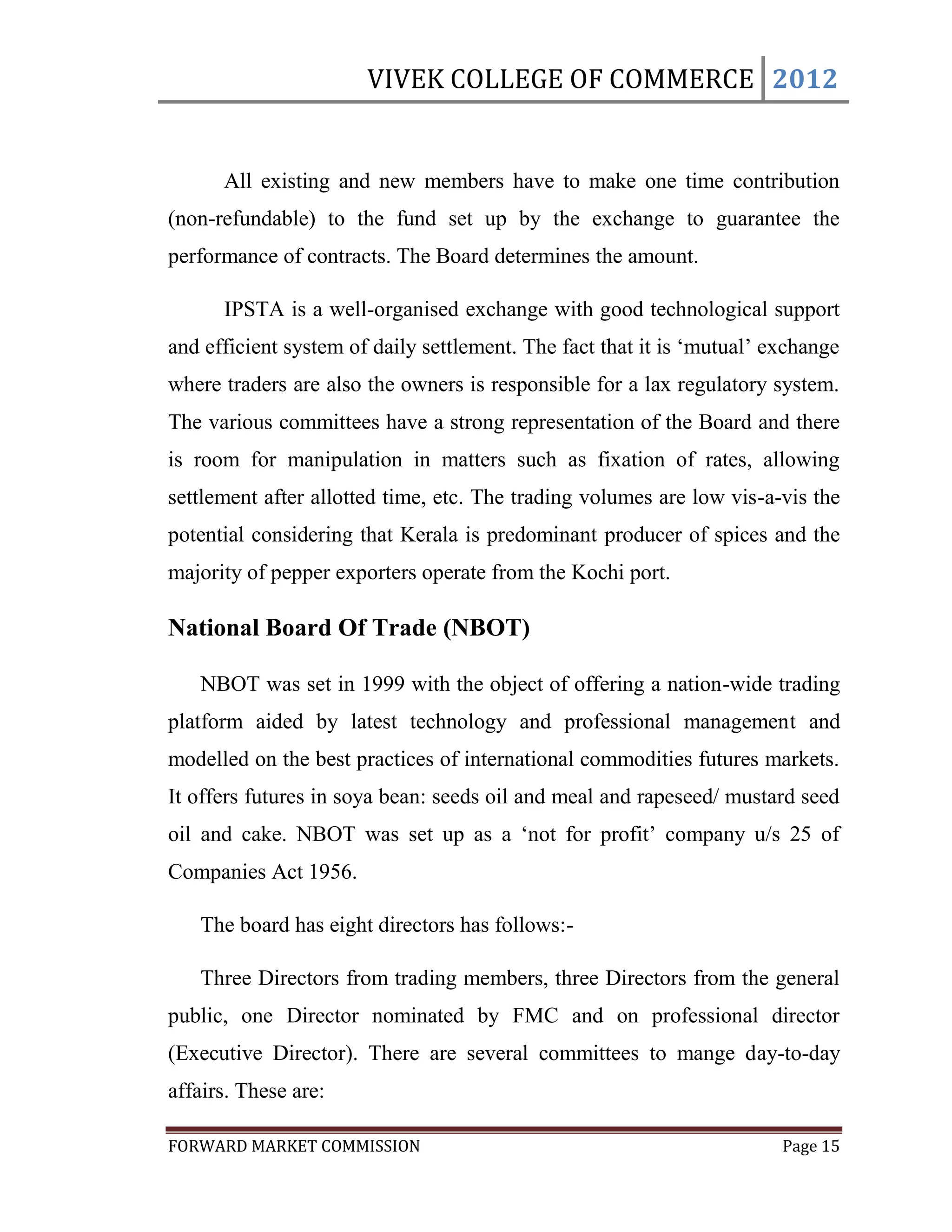 VIVEK COLLEGE OF COMMERCE 2012


      All existing and new members have to make one time contribution
(non-refundable) to the fund set up by the exchange to guarantee the
performance of contracts. The Board determines the amount.

      IPSTA is a well-organised exchange with good technological support
and efficient system of daily settlement. The fact that it is „mutual‟ exchange
where traders are also the owners is responsible for a lax regulatory system.
The various committees have a strong representation of the Board and there
is room for manipulation in matters such as fixation of rates, allowing
settlement after allotted time, etc. The trading volumes are low vis-a-vis the
potential considering that Kerala is predominant producer of spices and the
majority of pepper exporters operate from the Kochi port.

National Board Of Trade (NBOT)

   NBOT was set in 1999 with the object of offering a nation-wide trading
platform aided by latest technology and professional management and
modelled on the best practices of international commodities futures markets.
It offers futures in soya bean: seeds oil and meal and rapeseed/ mustard seed
oil and cake. NBOT was set up as a „not for profit‟ company u/s 25 of
Companies Act 1956.

   The board has eight directors has follows:-

   Three Directors from trading members, three Directors from the general
public, one Director nominated by FMC and on professional director
(Executive Director). There are several committees to mange day-to-day
affairs. These are:

FORWARD MARKET COMMISSION                                               Page 15
 