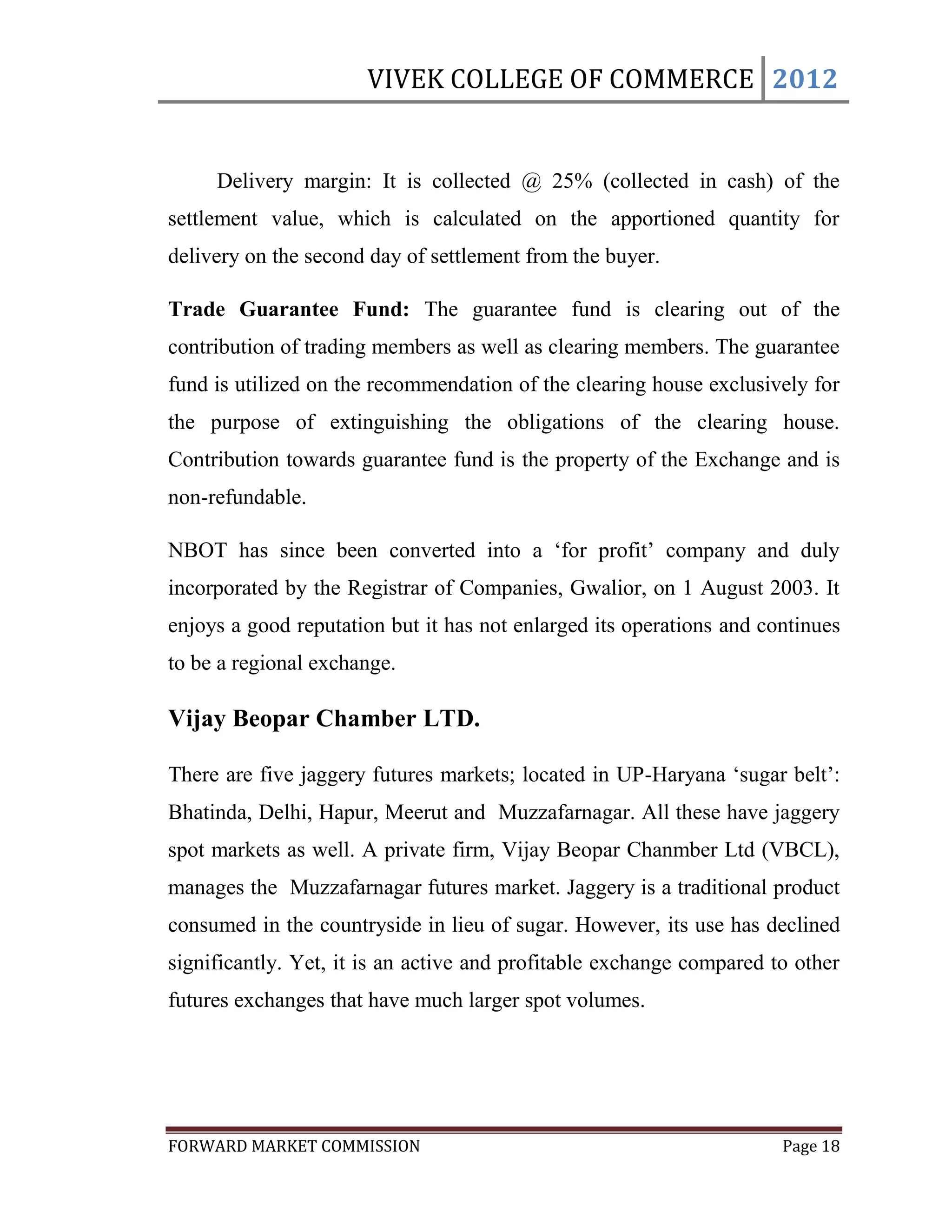 VIVEK COLLEGE OF COMMERCE 2012


     Delivery margin: It is collected @ 25% (collected in cash) of the
settlement value, which is calculated on the apportioned quantity for
delivery on the second day of settlement from the buyer.

Trade Guarantee Fund: The guarantee fund is clearing out of the
contribution of trading members as well as clearing members. The guarantee
fund is utilized on the recommendation of the clearing house exclusively for
the purpose of extinguishing the obligations of the clearing house.
Contribution towards guarantee fund is the property of the Exchange and is
non-refundable.

NBOT has since been converted into a „for profit‟ company and duly
incorporated by the Registrar of Companies, Gwalior, on 1 August 2003. It
enjoys a good reputation but it has not enlarged its operations and continues
to be a regional exchange.

Vijay Beopar Chamber LTD.

There are five jaggery futures markets; located in UP-Haryana „sugar belt‟:
Bhatinda, Delhi, Hapur, Meerut and Muzzafarnagar. All these have jaggery
spot markets as well. A private firm, Vijay Beopar Chanmber Ltd (VBCL),
manages the Muzzafarnagar futures market. Jaggery is a traditional product
consumed in the countryside in lieu of sugar. However, its use has declined
significantly. Yet, it is an active and profitable exchange compared to other
futures exchanges that have much larger spot volumes.




FORWARD MARKET COMMISSION                                             Page 18
 