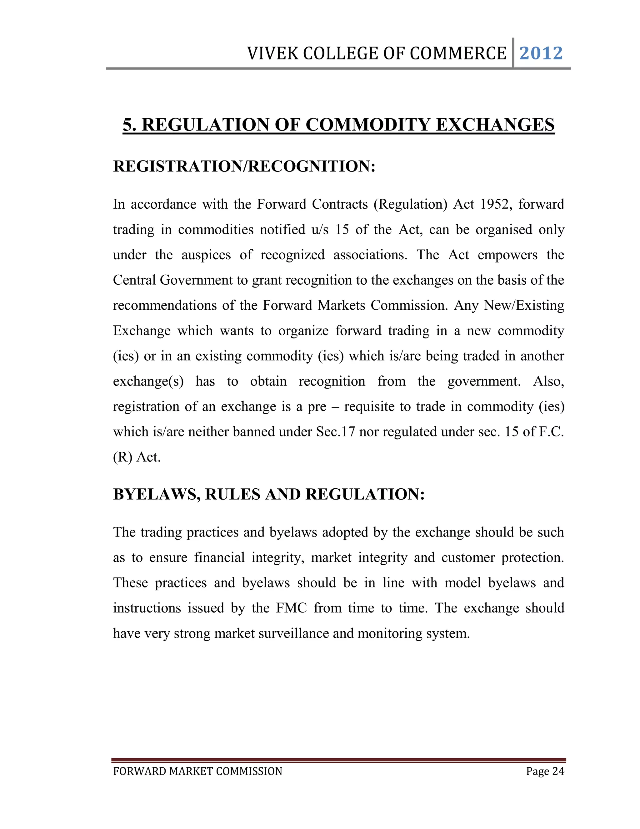 VIVEK COLLEGE OF COMMERCE 2012


 5. REGULATION OF COMMODITY EXCHANGES

REGISTRATION/RECOGNITION:

In accordance with the Forward Contracts (Regulation) Act 1952, forward
trading in commodities notified u/s 15 of the Act, can be organised only
under the auspices of recognized associations. The Act empowers the
Central Government to grant recognition to the exchanges on the basis of the
recommendations of the Forward Markets Commission. Any New/Existing
Exchange which wants to organize forward trading in a new commodity
(ies) or in an existing commodity (ies) which is/are being traded in another
exchange(s) has to obtain recognition from the government. Also,
registration of an exchange is a pre – requisite to trade in commodity (ies)
which is/are neither banned under Sec.17 nor regulated under sec. 15 of F.C.
(R) Act.

BYELAWS, RULES AND REGULATION:

The trading practices and byelaws adopted by the exchange should be such
as to ensure financial integrity, market integrity and customer protection.
These practices and byelaws should be in line with model byelaws and
instructions issued by the FMC from time to time. The exchange should
have very strong market surveillance and monitoring system.




FORWARD MARKET COMMISSION                                            Page 24
 