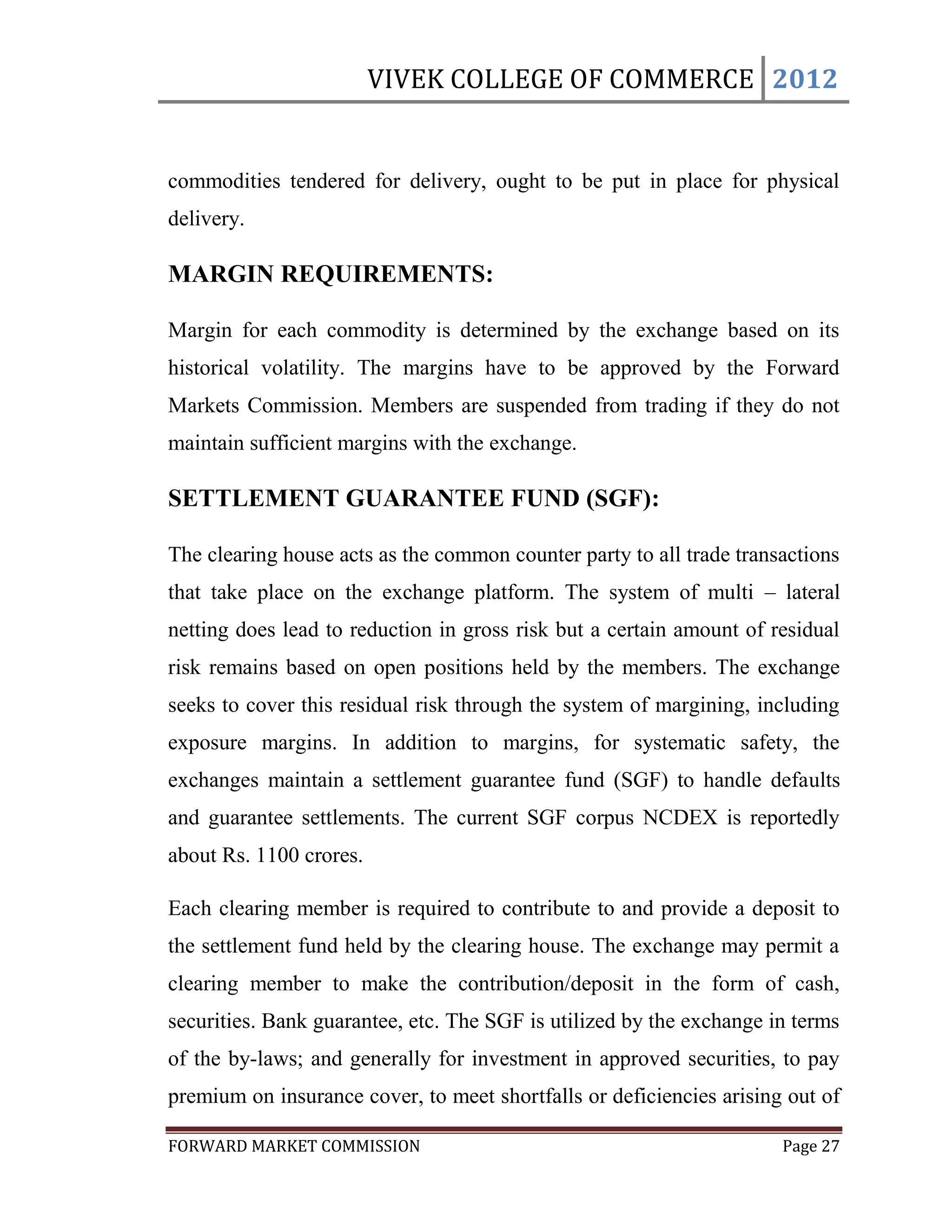 VIVEK COLLEGE OF COMMERCE 2012


commodities tendered for delivery, ought to be put in place for physical
delivery.

MARGIN REQUIREMENTS:

Margin for each commodity is determined by the exchange based on its
historical volatility. The margins have to be approved by the Forward
Markets Commission. Members are suspended from trading if they do not
maintain sufficient margins with the exchange.

SETTLEMENT GUARANTEE FUND (SGF):

The clearing house acts as the common counter party to all trade transactions
that take place on the exchange platform. The system of multi – lateral
netting does lead to reduction in gross risk but a certain amount of residual
risk remains based on open positions held by the members. The exchange
seeks to cover this residual risk through the system of margining, including
exposure margins. In addition to margins, for systematic safety, the
exchanges maintain a settlement guarantee fund (SGF) to handle defaults
and guarantee settlements. The current SGF corpus NCDEX is reportedly
about Rs. 1100 crores.

Each clearing member is required to contribute to and provide a deposit to
the settlement fund held by the clearing house. The exchange may permit a
clearing member to make the contribution/deposit in the form of cash,
securities. Bank guarantee, etc. The SGF is utilized by the exchange in terms
of the by-laws; and generally for investment in approved securities, to pay
premium on insurance cover, to meet shortfalls or deficiencies arising out of

FORWARD MARKET COMMISSION                                             Page 27
 
