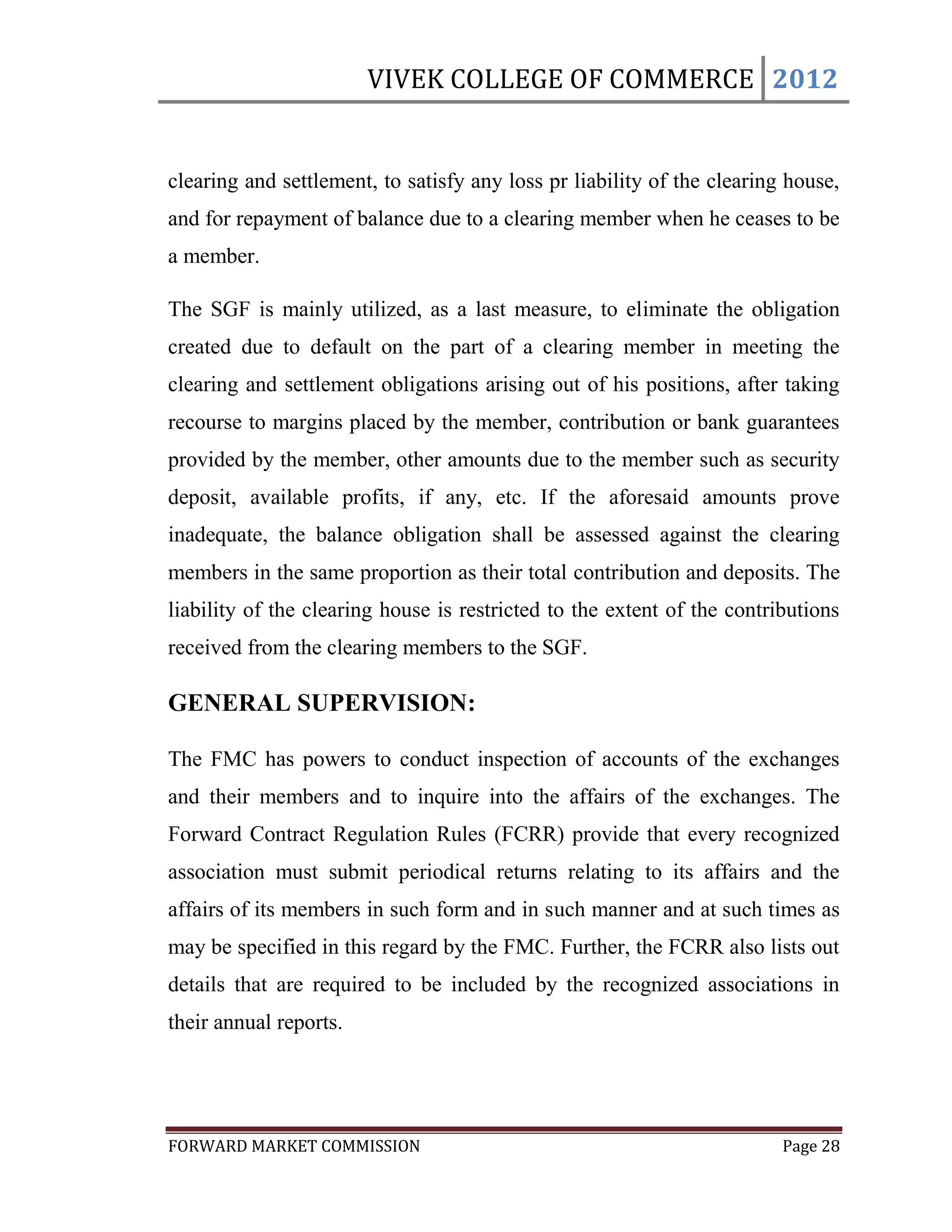 VIVEK COLLEGE OF COMMERCE 2012


clearing and settlement, to satisfy any loss pr liability of the clearing house,
and for repayment of balance due to a clearing member when he ceases to be
a member.

The SGF is mainly utilized, as a last measure, to eliminate the obligation
created due to default on the part of a clearing member in meeting the
clearing and settlement obligations arising out of his positions, after taking
recourse to margins placed by the member, contribution or bank guarantees
provided by the member, other amounts due to the member such as security
deposit, available profits, if any, etc. If the aforesaid amounts prove
inadequate, the balance obligation shall be assessed against the clearing
members in the same proportion as their total contribution and deposits. The
liability of the clearing house is restricted to the extent of the contributions
received from the clearing members to the SGF.

GENERAL SUPERVISION:

The FMC has powers to conduct inspection of accounts of the exchanges
and their members and to inquire into the affairs of the exchanges. The
Forward Contract Regulation Rules (FCRR) provide that every recognized
association must submit periodical returns relating to its affairs and the
affairs of its members in such form and in such manner and at such times as
may be specified in this regard by the FMC. Further, the FCRR also lists out
details that are required to be included by the recognized associations in
their annual reports.




FORWARD MARKET COMMISSION                                                Page 28
 