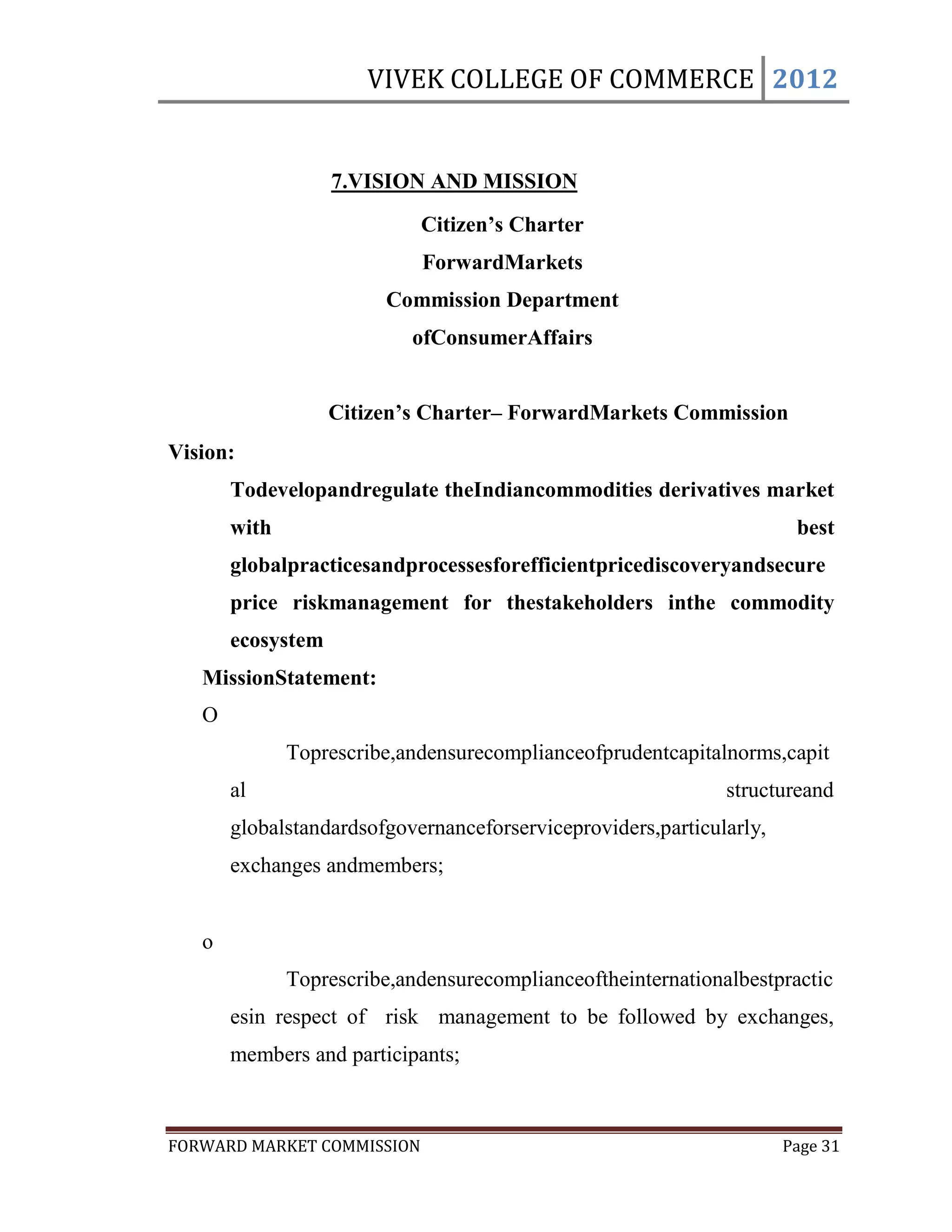 VIVEK COLLEGE OF COMMERCE 2012


                   7.VISION AND MISSION
                            Citizen’s Charter
                            ForwardMarkets
                        Commission Department
                           ofConsumerAffairs


                   Citizen’s Charter– ForwardMarkets Commission
Vision:
       Todevelopandregulate theIndiancommodities derivatives market
       with                                                            best
       globalpracticesandprocessesforefficientpricediscoveryandsecure
       price riskmanagement for thestakeholders inthe commodity
       ecosystem
   MissionStatement:
   O
              Toprescribe,andensurecomplianceofprudentcapitalnorms,capit
       al                                                     structureand
       globalstandardsofgovernanceforserviceproviders,particularly,
       exchanges andmembers;


   o
              Toprescribe,andensurecomplianceoftheinternationalbestpractic
       esin respect of risk management to be followed by exchanges,
       members and participants;



FORWARD MARKET COMMISSION                                             Page 31
 