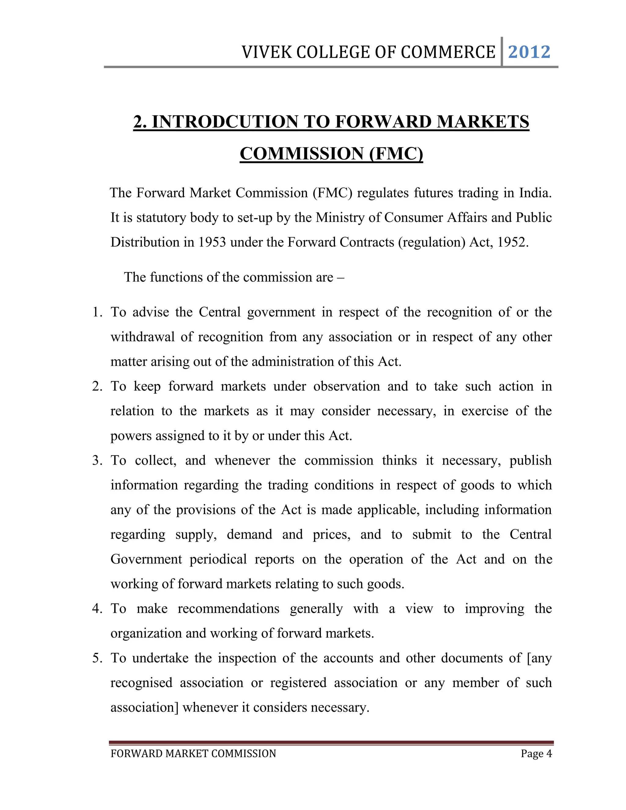 VIVEK COLLEGE OF COMMERCE 2012


       2. INTRODCUTION TO FORWARD MARKETS
                          COMMISSION (FMC)

  The Forward Market Commission (FMC) regulates futures trading in India.
   It is statutory body to set-up by the Ministry of Consumer Affairs and Public
   Distribution in 1953 under the Forward Contracts (regulation) Act, 1952.

     The functions of the commission are –

1. To advise the Central government in respect of the recognition of or the
   withdrawal of recognition from any association or in respect of any other
   matter arising out of the administration of this Act.
2. To keep forward markets under observation and to take such action in
   relation to the markets as it may consider necessary, in exercise of the
   powers assigned to it by or under this Act.
3. To collect, and whenever the commission thinks it necessary, publish
   information regarding the trading conditions in respect of goods to which
   any of the provisions of the Act is made applicable, including information
   regarding supply, demand and prices, and to submit to the Central
   Government periodical reports on the operation of the Act and on the
   working of forward markets relating to such goods.
4. To make recommendations generally with a view to improving the
   organization and working of forward markets.
5. To undertake the inspection of the accounts and other documents of [any
   recognised association or registered association or any member of such
   association] whenever it considers necessary.


   FORWARD MARKET COMMISSION                                              Page 4
 