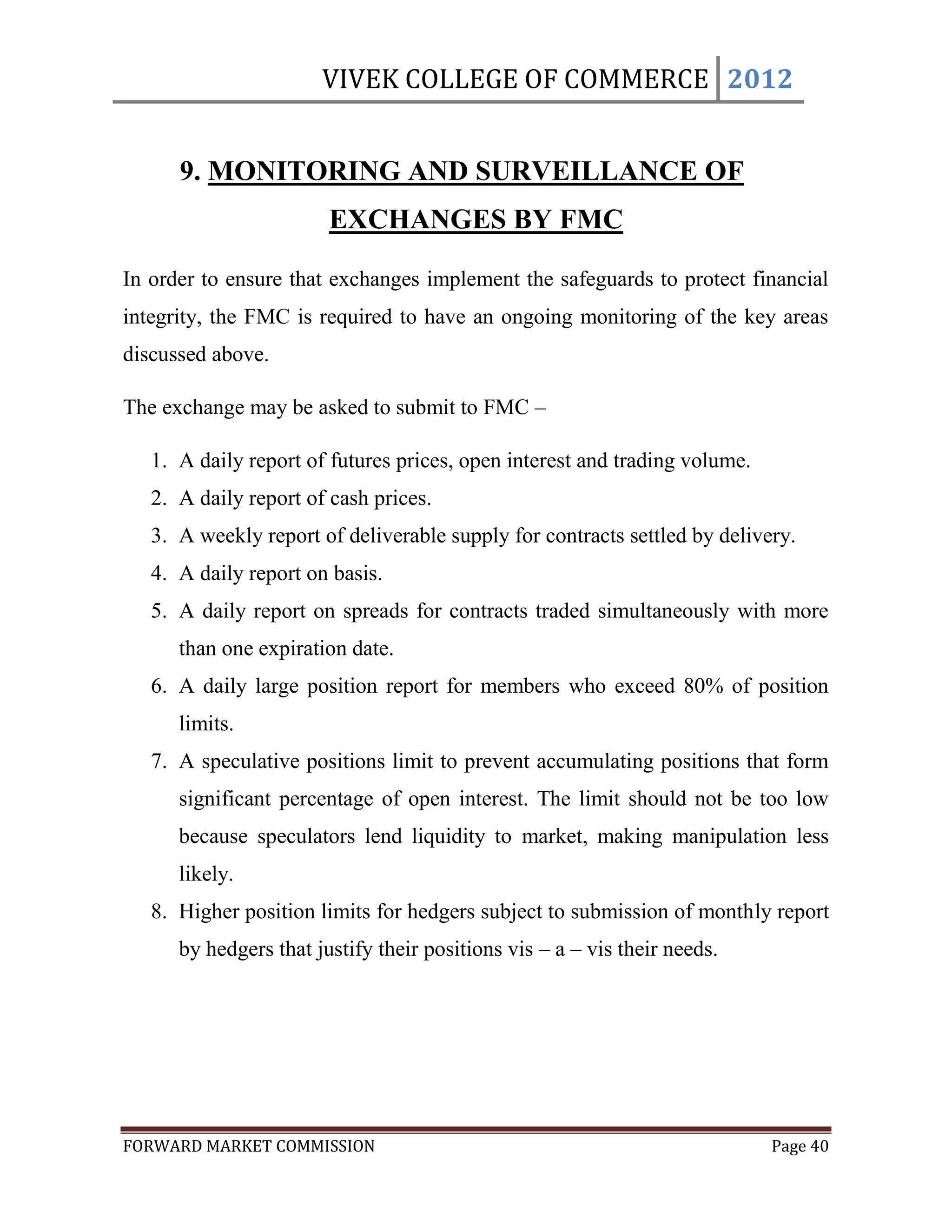 VIVEK COLLEGE OF COMMERCE 2012


      9. MONITORING AND SURVEILLANCE OF
                        EXCHANGES BY FMC

In order to ensure that exchanges implement the safeguards to protect financial
integrity, the FMC is required to have an ongoing monitoring of the key areas
discussed above.

The exchange may be asked to submit to FMC –

   1. A daily report of futures prices, open interest and trading volume.
   2. A daily report of cash prices.
   3. A weekly report of deliverable supply for contracts settled by delivery.
   4. A daily report on basis.
   5. A daily report on spreads for contracts traded simultaneously with more
      than one expiration date.
   6. A daily large position report for members who exceed 80% of position
      limits.
   7. A speculative positions limit to prevent accumulating positions that form
      significant percentage of open interest. The limit should not be too low
      because speculators lend liquidity to market, making manipulation less
      likely.
   8. Higher position limits for hedgers subject to submission of monthly report
      by hedgers that justify their positions vis – a – vis their needs.




FORWARD MARKET COMMISSION                                                   Page 40
 