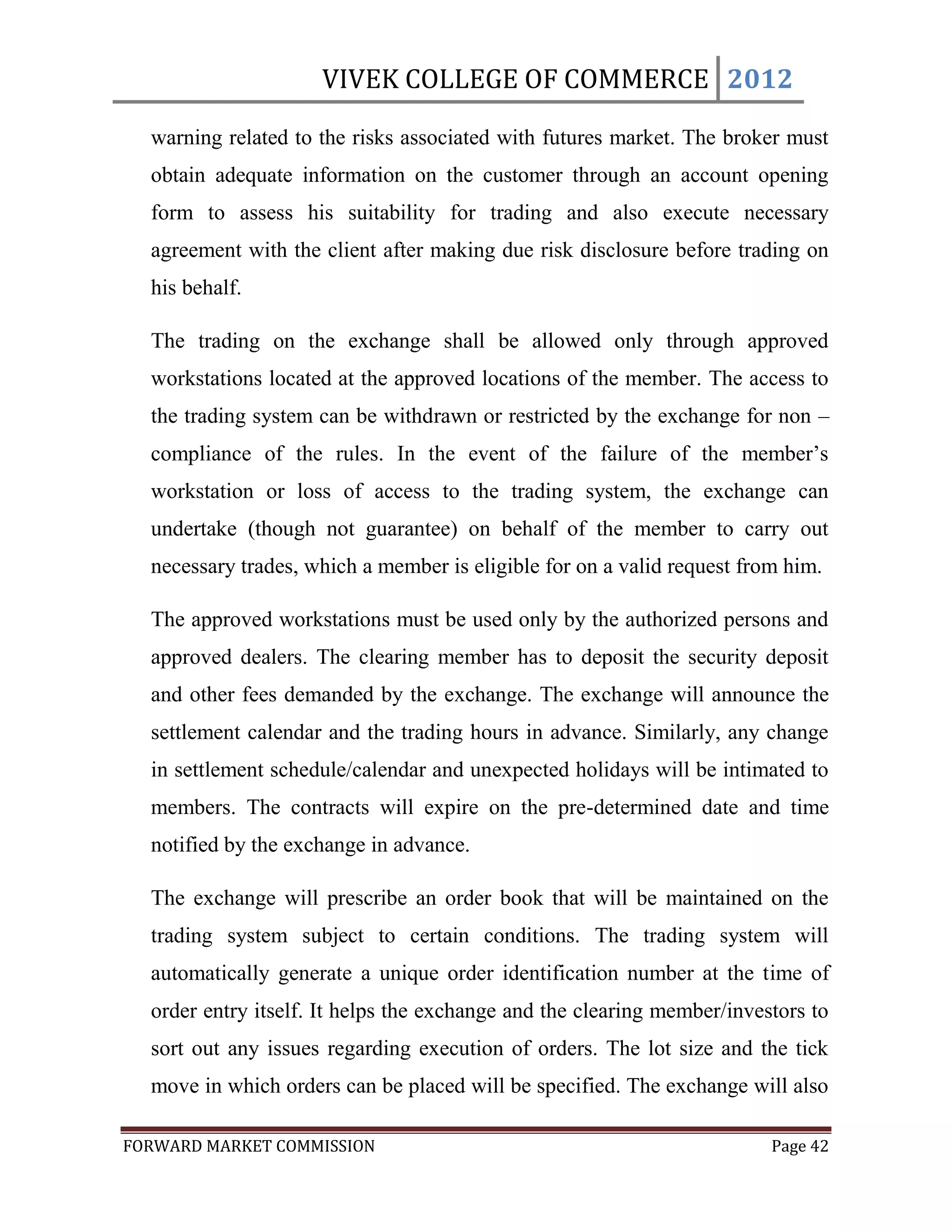 VIVEK COLLEGE OF COMMERCE 2012

  warning related to the risks associated with futures market. The broker must
  obtain adequate information on the customer through an account opening
  form to assess his suitability for trading and also execute necessary
  agreement with the client after making due risk disclosure before trading on
  his behalf.

  The trading on the exchange shall be allowed only through approved
  workstations located at the approved locations of the member. The access to
  the trading system can be withdrawn or restricted by the exchange for non –
  compliance of the rules. In the event of the failure of the member‟s
  workstation or loss of access to the trading system, the exchange can
  undertake (though not guarantee) on behalf of the member to carry out
  necessary trades, which a member is eligible for on a valid request from him.

  The approved workstations must be used only by the authorized persons and
  approved dealers. The clearing member has to deposit the security deposit
  and other fees demanded by the exchange. The exchange will announce the
  settlement calendar and the trading hours in advance. Similarly, any change
  in settlement schedule/calendar and unexpected holidays will be intimated to
  members. The contracts will expire on the pre-determined date and time
  notified by the exchange in advance.

  The exchange will prescribe an order book that will be maintained on the
  trading system subject to certain conditions. The trading system will
  automatically generate a unique order identification number at the time of
  order entry itself. It helps the exchange and the clearing member/investors to
  sort out any issues regarding execution of orders. The lot size and the tick
  move in which orders can be placed will be specified. The exchange will also

FORWARD MARKET COMMISSION                                                Page 42
 