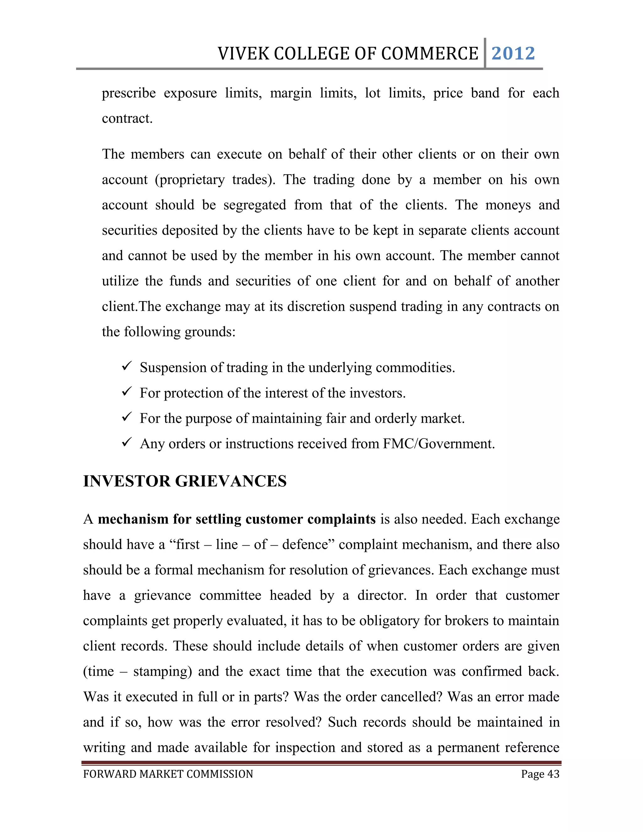 VIVEK COLLEGE OF COMMERCE 2012

   prescribe exposure limits, margin limits, lot limits, price band for each
   contract.

   The members can execute on behalf of their other clients or on their own
   account (proprietary trades). The trading done by a member on his own
   account should be segregated from that of the clients. The moneys and
   securities deposited by the clients have to be kept in separate clients account
   and cannot be used by the member in his own account. The member cannot
   utilize the funds and securities of one client for and on behalf of another
   client.The exchange may at its discretion suspend trading in any contracts on
   the following grounds:

       Suspension of trading in the underlying commodities.
       For protection of the interest of the investors.
       For the purpose of maintaining fair and orderly market.
       Any orders or instructions received from FMC/Government.

INVESTOR GRIEVANCES

A mechanism for settling customer complaints is also needed. Each exchange
should have a “first – line – of – defence” complaint mechanism, and there also
should be a formal mechanism for resolution of grievances. Each exchange must
have a grievance committee headed by a director. In order that customer
complaints get properly evaluated, it has to be obligatory for brokers to maintain
client records. These should include details of when customer orders are given
(time – stamping) and the exact time that the execution was confirmed back.
Was it executed in full or in parts? Was the order cancelled? Was an error made
and if so, how was the error resolved? Such records should be maintained in
writing and made available for inspection and stored as a permanent reference
FORWARD MARKET COMMISSION                                                  Page 43
 