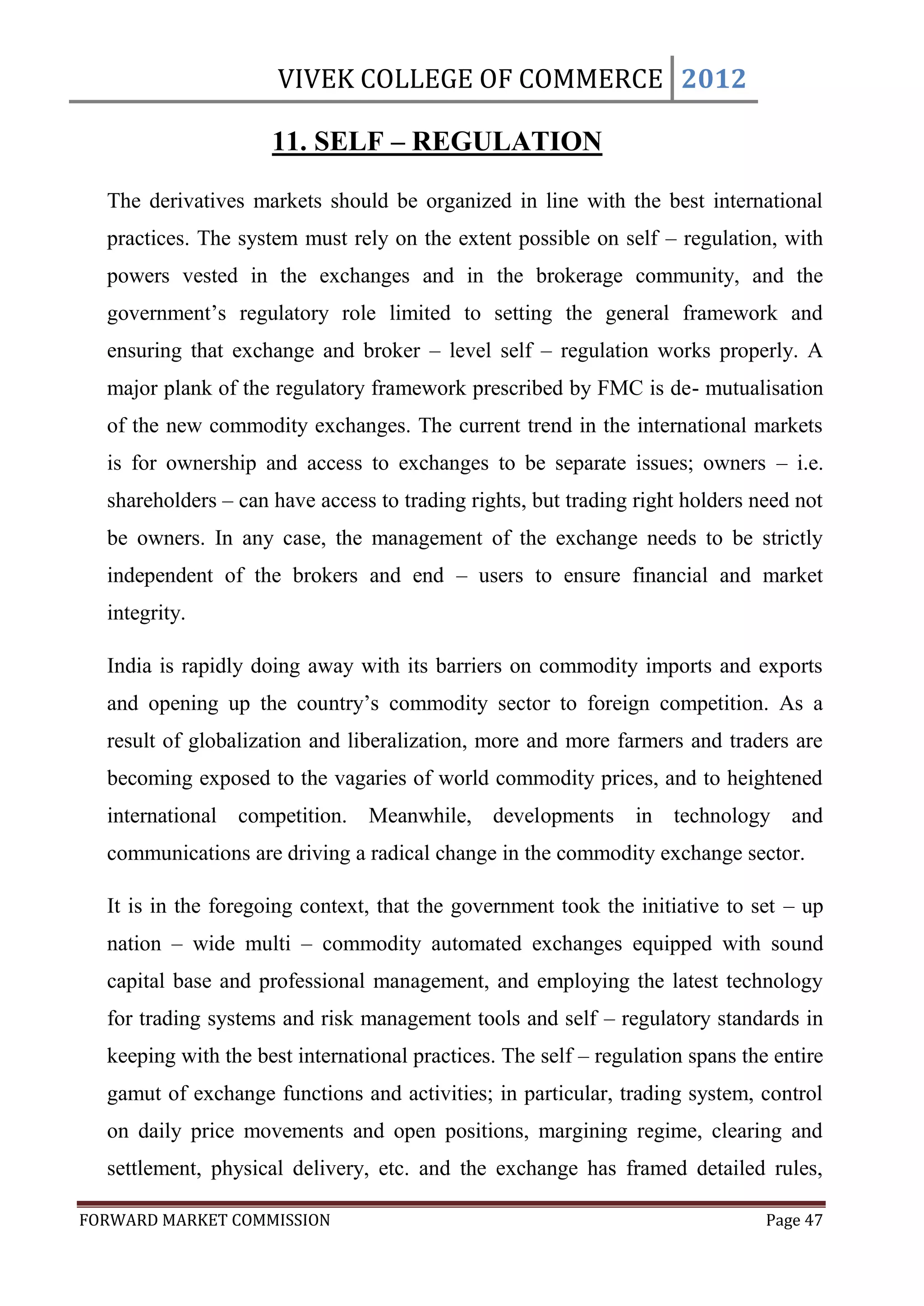 VIVEK COLLEGE OF COMMERCE 2012

                     11. SELF – REGULATION

  The derivatives markets should be organized in line with the best international
  practices. The system must rely on the extent possible on self – regulation, with
  powers vested in the exchanges and in the brokerage community, and the
  government‟s regulatory role limited to setting the general framework and
  ensuring that exchange and broker – level self – regulation works properly. A
  major plank of the regulatory framework prescribed by FMC is de- mutualisation
  of the new commodity exchanges. The current trend in the international markets
  is for ownership and access to exchanges to be separate issues; owners – i.e.
  shareholders – can have access to trading rights, but trading right holders need not
  be owners. In any case, the management of the exchange needs to be strictly
  independent of the brokers and end – users to ensure financial and market
  integrity.

  India is rapidly doing away with its barriers on commodity imports and exports
  and opening up the country‟s commodity sector to foreign competition. As a
  result of globalization and liberalization, more and more farmers and traders are
  becoming exposed to the vagaries of world commodity prices, and to heightened
  international competition. Meanwhile, developments in technology and
  communications are driving a radical change in the commodity exchange sector.

  It is in the foregoing context, that the government took the initiative to set – up
  nation – wide multi – commodity automated exchanges equipped with sound
  capital base and professional management, and employing the latest technology
  for trading systems and risk management tools and self – regulatory standards in
  keeping with the best international practices. The self – regulation spans the entire
  gamut of exchange functions and activities; in particular, trading system, control
  on daily price movements and open positions, margining regime, clearing and
  settlement, physical delivery, etc. and the exchange has framed detailed rules,

FORWARD MARKET COMMISSION                                                       Page 47
 