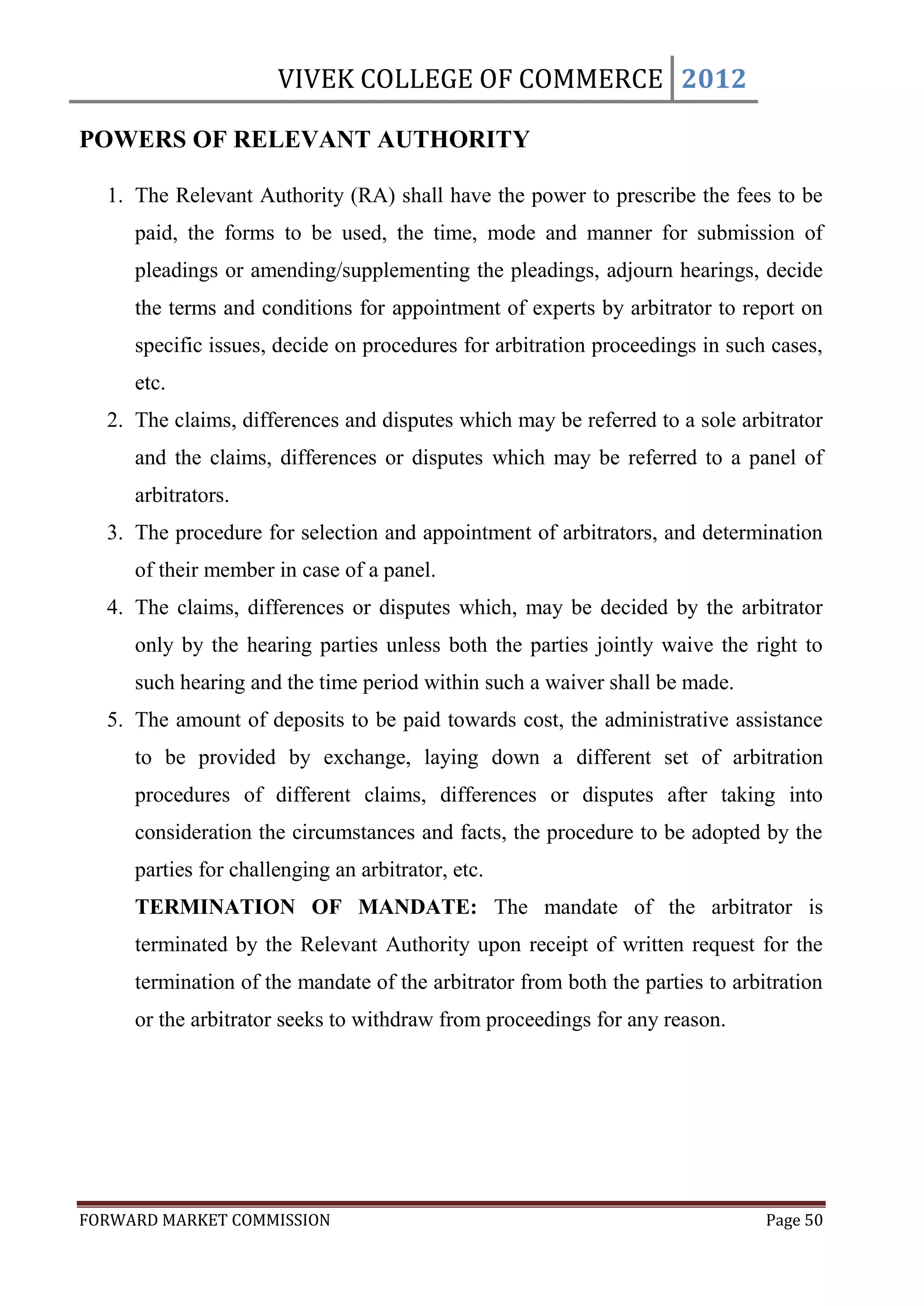 VIVEK COLLEGE OF COMMERCE 2012

POWERS OF RELEVANT AUTHORITY

  1. The Relevant Authority (RA) shall have the power to prescribe the fees to be
     paid, the forms to be used, the time, mode and manner for submission of
     pleadings or amending/supplementing the pleadings, adjourn hearings, decide
     the terms and conditions for appointment of experts by arbitrator to report on
     specific issues, decide on procedures for arbitration proceedings in such cases,
     etc.
  2. The claims, differences and disputes which may be referred to a sole arbitrator
     and the claims, differences or disputes which may be referred to a panel of
     arbitrators.
  3. The procedure for selection and appointment of arbitrators, and determination
     of their member in case of a panel.
  4. The claims, differences or disputes which, may be decided by the arbitrator
     only by the hearing parties unless both the parties jointly waive the right to
     such hearing and the time period within such a waiver shall be made.
  5. The amount of deposits to be paid towards cost, the administrative assistance
     to be provided by exchange, laying down a different set of arbitration
     procedures of different claims, differences or disputes after taking into
     consideration the circumstances and facts, the procedure to be adopted by the
     parties for challenging an arbitrator, etc.
     TERMINATION OF MANDATE: The mandate of the arbitrator is
     terminated by the Relevant Authority upon receipt of written request for the
     termination of the mandate of the arbitrator from both the parties to arbitration
     or the arbitrator seeks to withdraw from proceedings for any reason.




FORWARD MARKET COMMISSION                                                      Page 50
 
