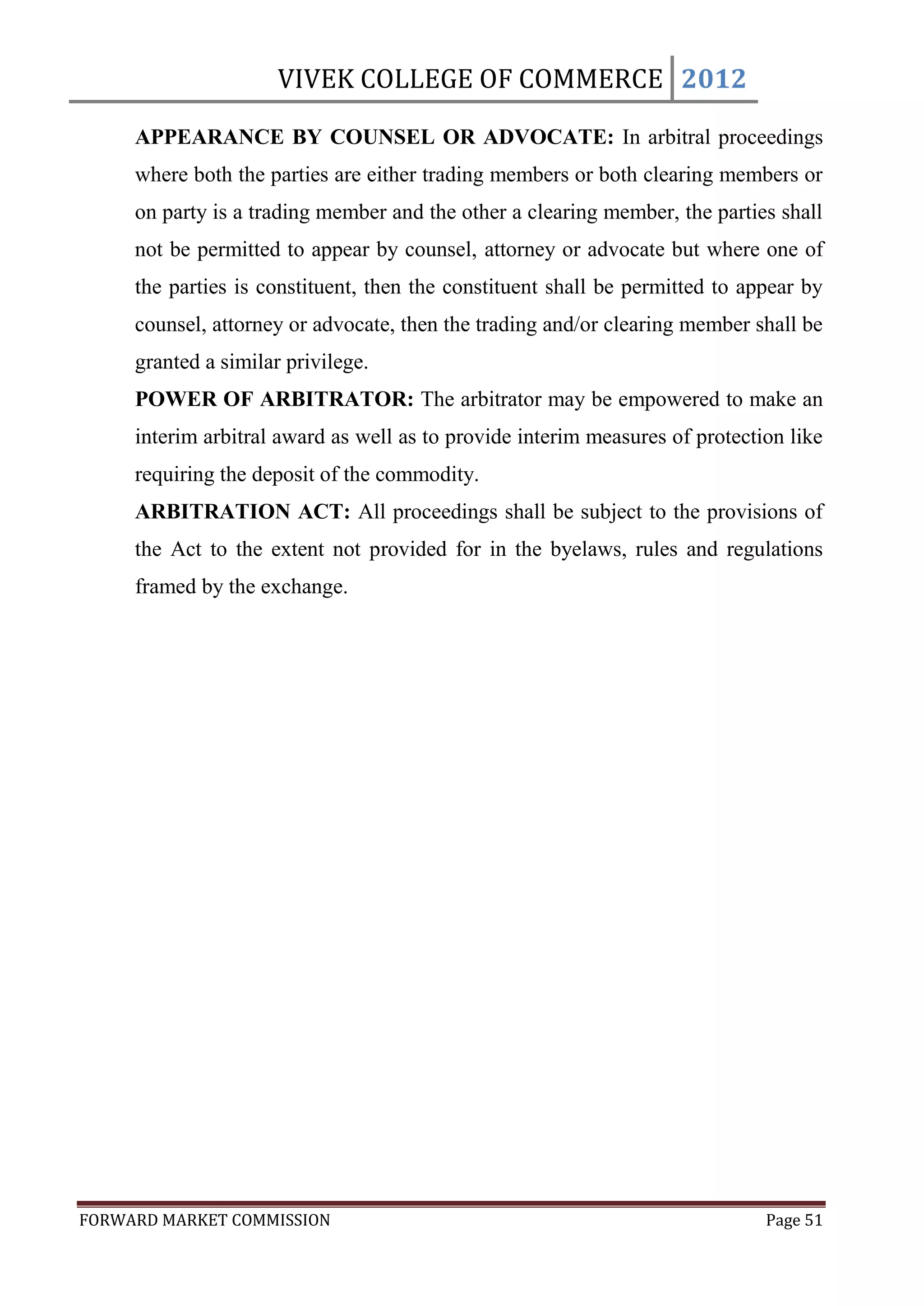 VIVEK COLLEGE OF COMMERCE 2012

     APPEARANCE BY COUNSEL OR ADVOCATE: In arbitral proceedings
     where both the parties are either trading members or both clearing members or
     on party is a trading member and the other a clearing member, the parties shall
     not be permitted to appear by counsel, attorney or advocate but where one of
     the parties is constituent, then the constituent shall be permitted to appear by
     counsel, attorney or advocate, then the trading and/or clearing member shall be
     granted a similar privilege.
     POWER OF ARBITRATOR: The arbitrator may be empowered to make an
     interim arbitral award as well as to provide interim measures of protection like
     requiring the deposit of the commodity.
     ARBITRATION ACT: All proceedings shall be subject to the provisions of
     the Act to the extent not provided for in the byelaws, rules and regulations
     framed by the exchange.




FORWARD MARKET COMMISSION                                                     Page 51
 