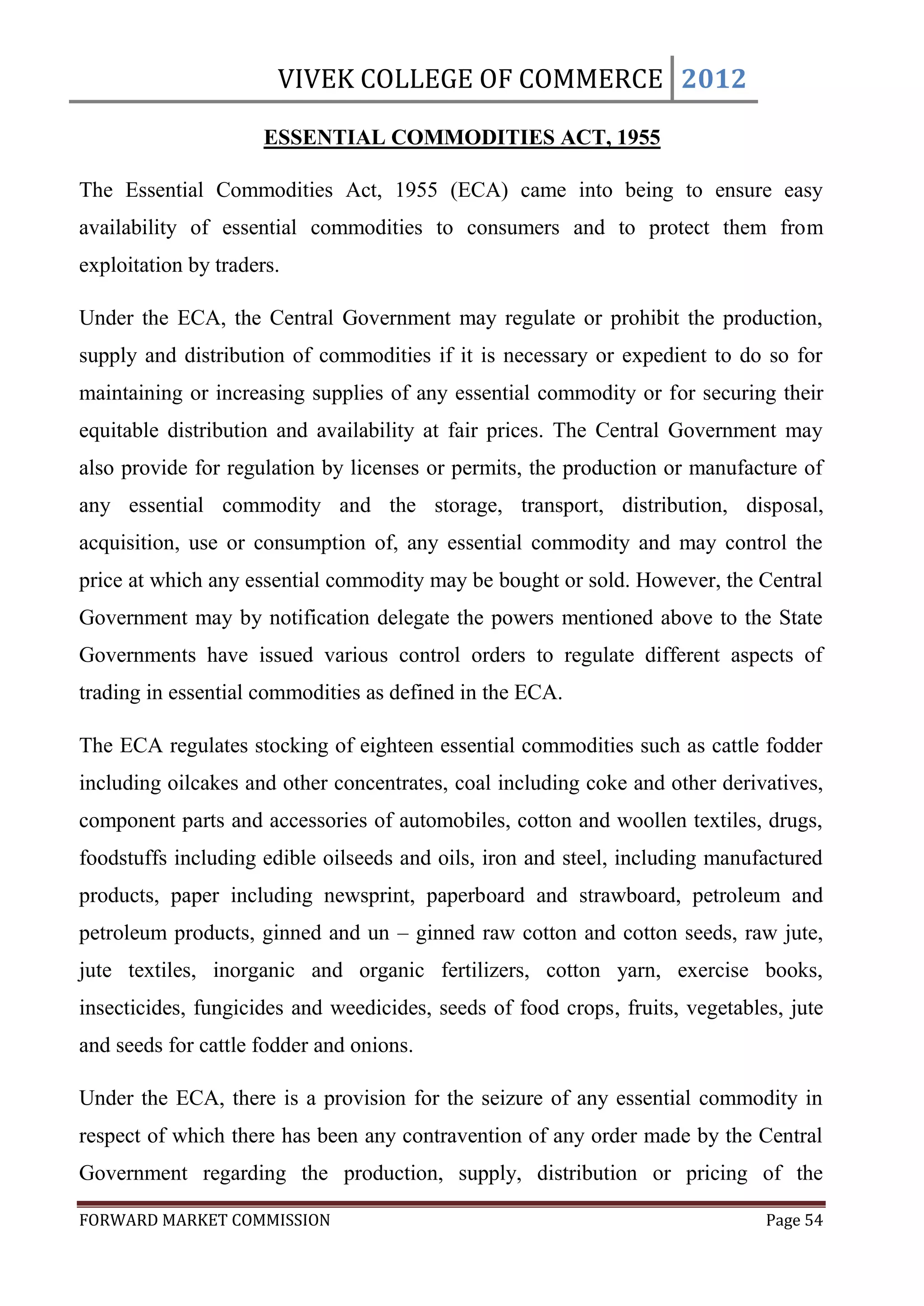 VIVEK COLLEGE OF COMMERCE 2012

                      ESSENTIAL COMMODITIES ACT, 1955

The Essential Commodities Act, 1955 (ECA) came into being to ensure easy
availability of essential commodities to consumers and to protect them from
exploitation by traders.

Under the ECA, the Central Government may regulate or prohibit the production,
supply and distribution of commodities if it is necessary or expedient to do so for
maintaining or increasing supplies of any essential commodity or for securing their
equitable distribution and availability at fair prices. The Central Government may
also provide for regulation by licenses or permits, the production or manufacture of
any essential commodity and the storage, transport, distribution, disposal,
acquisition, use or consumption of, any essential commodity and may control the
price at which any essential commodity may be bought or sold. However, the Central
Government may by notification delegate the powers mentioned above to the State
Governments have issued various control orders to regulate different aspects of
trading in essential commodities as defined in the ECA.

The ECA regulates stocking of eighteen essential commodities such as cattle fodder
including oilcakes and other concentrates, coal including coke and other derivatives,
component parts and accessories of automobiles, cotton and woollen textiles, drugs,
foodstuffs including edible oilseeds and oils, iron and steel, including manufactured
products, paper including newsprint, paperboard and strawboard, petroleum and
petroleum products, ginned and un – ginned raw cotton and cotton seeds, raw jute,
jute textiles, inorganic and organic fertilizers, cotton yarn, exercise books,
insecticides, fungicides and weedicides, seeds of food crops, fruits, vegetables, jute
and seeds for cattle fodder and onions.

Under the ECA, there is a provision for the seizure of any essential commodity in
respect of which there has been any contravention of any order made by the Central
Government regarding the production, supply, distribution or pricing of the

FORWARD MARKET COMMISSION                                                      Page 54
 