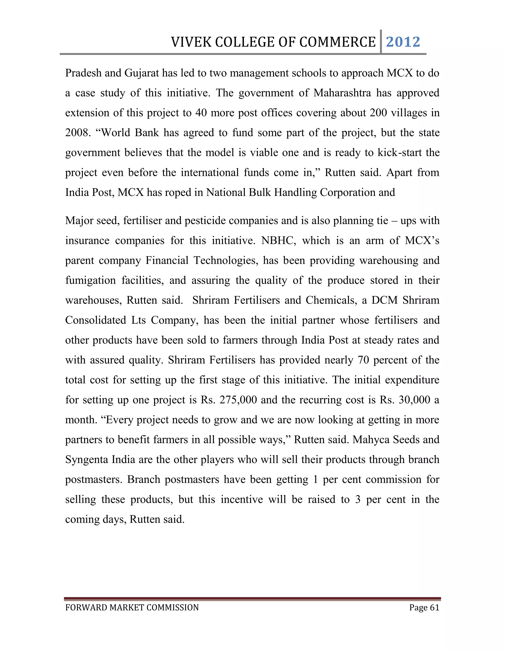 VIVEK COLLEGE OF COMMERCE 2012

Pradesh and Gujarat has led to two management schools to approach MCX to do
a case study of this initiative. The government of Maharashtra has approved
extension of this project to 40 more post offices covering about 200 villages in
2008. “World Bank has agreed to fund some part of the project, but the state
government believes that the model is viable one and is ready to kick-start the
project even before the international funds come in,” Rutten said. Apart from
India Post, MCX has roped in National Bulk Handling Corporation and

Major seed, fertiliser and pesticide companies and is also planning tie – ups with
insurance companies for this initiative. NBHC, which is an arm of MCX‟s
parent company Financial Technologies, has been providing warehousing and
fumigation facilities, and assuring the quality of the produce stored in their
warehouses, Rutten said. Shriram Fertilisers and Chemicals, a DCM Shriram
Consolidated Lts Company, has been the initial partner whose fertilisers and
other products have been sold to farmers through India Post at steady rates and
with assured quality. Shriram Fertilisers has provided nearly 70 percent of the
total cost for setting up the first stage of this initiative. The initial expenditure
for setting up one project is Rs. 275,000 and the recurring cost is Rs. 30,000 a
month. “Every project needs to grow and we are now looking at getting in more
partners to benefit farmers in all possible ways,” Rutten said. Mahyca Seeds and
Syngenta India are the other players who will sell their products through branch
postmasters. Branch postmasters have been getting 1 per cent commission for
selling these products, but this incentive will be raised to 3 per cent in the
coming days, Rutten said.




FORWARD MARKET COMMISSION                                                     Page 61
 