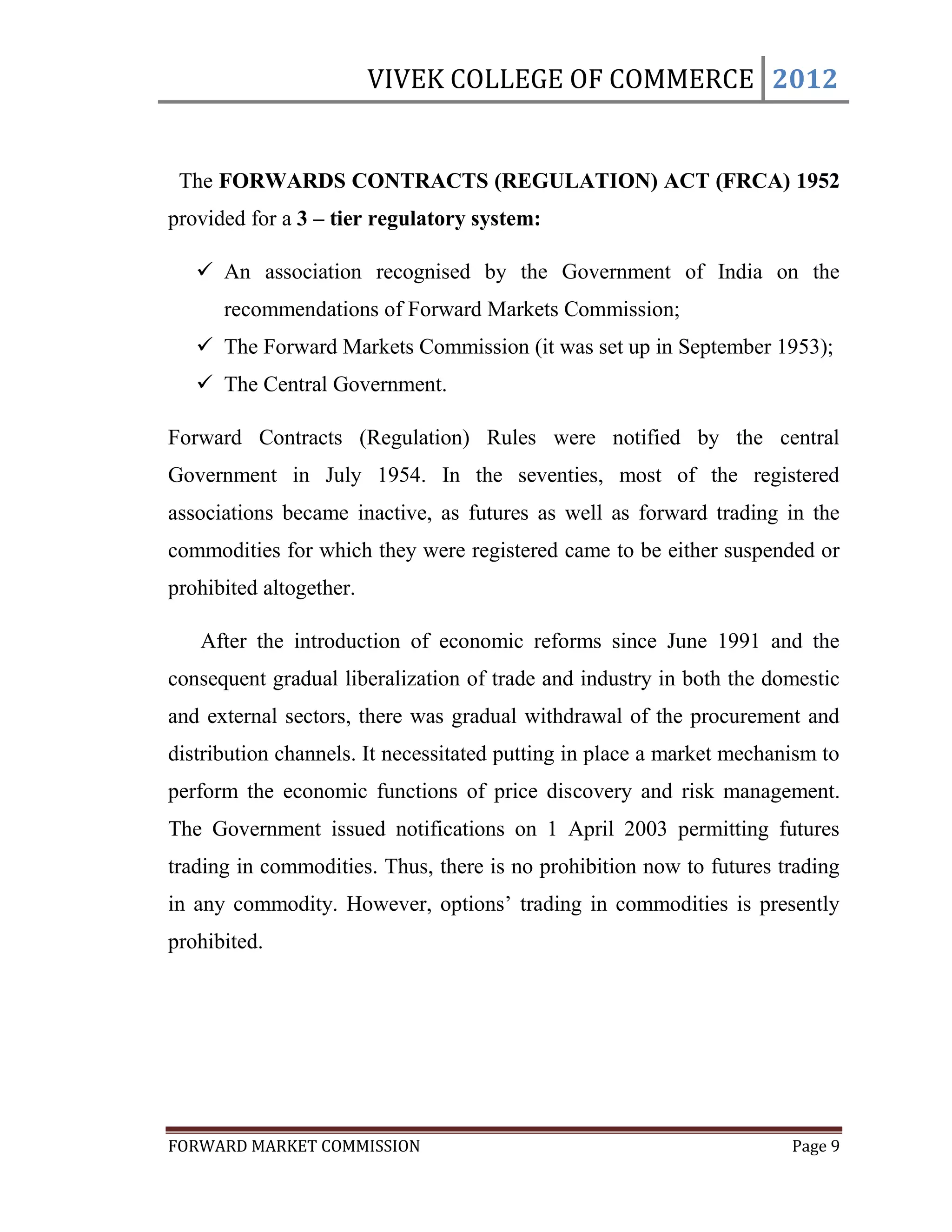 VIVEK COLLEGE OF COMMERCE 2012


 The FORWARDS CONTRACTS (REGULATION) ACT (FRCA) 1952
provided for a 3 – tier regulatory system:

    An association recognised by the Government of India on the
      recommendations of Forward Markets Commission;
    The Forward Markets Commission (it was set up in September 1953);
    The Central Government.

Forward Contracts (Regulation) Rules were notified by the central
Government in July 1954. In the seventies, most of the registered
associations became inactive, as futures as well as forward trading in the
commodities for which they were registered came to be either suspended or
prohibited altogether.

   After the introduction of economic reforms since June 1991 and the
consequent gradual liberalization of trade and industry in both the domestic
and external sectors, there was gradual withdrawal of the procurement and
distribution channels. It necessitated putting in place a market mechanism to
perform the economic functions of price discovery and risk management.
The Government issued notifications on 1 April 2003 permitting futures
trading in commodities. Thus, there is no prohibition now to futures trading
in any commodity. However, options‟ trading in commodities is presently
prohibited.




FORWARD MARKET COMMISSION                                              Page 9
 