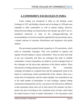 VIVEK COLLEGE OF COMMERCE 2012


        4. COMMODITY EXCHANGES IN INDIA

      Future trading was introduced in India on the Bombay cotton
Exchange in 1921 and Bombay oilseeds and oil exchange in 1926,and soon
expanded to other commodities as well as options trading. However,
futures/forward trading was banned almost four decades ago until it was re-
introduced    selectively   in   some    of   the   exchanges,following   the
recommendations of several committees appointed by the government and as
a natural outcome of economic liberalization and integration with global
markets.

      The government granted formal recognition to 24 associations, which
acted as commodity exchanges. They were permitted to organize and
regulate forward trading in various commodities. There are those that trade
in just one commodity and there are exchanges that trade in multiple
commodities. Certain commodities are traded in several exchanges.Some of
the exchanges are the day-to-day operations of the futures markets. These
rules pertain to trading,clearing and settlement.   The          commodity
exchanges developed on a regional basis and the management rested in the
hands of a small group, which controlled bulk of the volumes. There was a
certain lack of transparency and the market liquidity was unsatisfactory due
to the small number of participants .In each exchange, separate trading
communities dominated the activity. Any person who did not have affiliation
to that community faced some sort of entry barrier.The rationale was that a
person who does not belong to the community does not know much about
the market because of lack of market information. A few big players ruled

FORWARD MARKET COMMISSION                                             Page 10
 