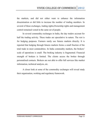 VIVEK COLLEGE OF COMMERCE 2012


the markets, and did not either want to enhance the information
dissemination or did little to increase the number of trading members. In
several of these exchanges, trading rights,Ownership rights and management
control remained vested in the same set of people.
      In several commodity exchanges in India, the day traders account for
half the trading activity. These trades are speculative in nature. The rest is
for hedging purposes. Farmers rarely use futures markets directly. It is
reported that hedging through futures markets forms a small fraction of the
total trade in most commodities. In India commodity markets, the brokers‟
scale of operations is small. The broking industry is fragmented. Financial
strength of brokers is limited. The clients access the broker through
personalised contacts. Brokers are not able to offer full services like market
information, technical analysis, etc.

      A closer look at some of the commodity exchanges will reveal study
their organisation, working and regulatory framework.




FORWARD MARKET COMMISSION                                              Page 11
 