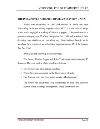VIVEK COLLEGE OF COMMERCE 2012


THE INDIA PEPPER AND SPICE TRADE ASSOCIATION (IPSTA)

      IPSTA was established in 1957 and situated in Kochi has been
functioning in futures trading in pepper since 1957. It is the only exchange
in the world engaged in trading of futures in pepper. It is constituted as a
guarantee company u/s 25 of the Companies Act, 1956 and prohibited from
declaring any dividends or extending any direct/indirect benefit to its
members. It is registered as a charitable organisation u/s 12 of the Income
Tax Act, 1961.

      IPSTA has the following Board structure:

      The Board of Indian Pepper and Spice Trade Association consist of 15
directors. The composition of the board is as follows:

      Eleven Directors from trading members
      Three Directors nominated by the Government of India
      One Director who functions as the secretary (Professional)

      The board has constituted five committees to look into different
      aspects of the exchange management. These committees are:




FORWARD MARKET COMMISSION                                            Page 12
 