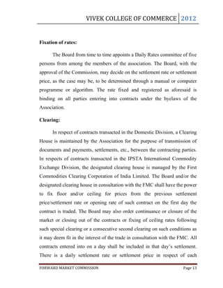 VIVEK COLLEGE OF COMMERCE 2012


Fixation of rates:

      The Board from time to time appoints a Daily Rates committee of five
persons from among the members of the association. The Board, with the
approval of the Commission, may decide on the settlement rate or settlement
price, as the case may be, to be determined through a manual or computer
programme or algorithm. The rate fixed and registered as aforesaid is
binding on all parties entering into contracts under the byelaws of the
Association.

Clearing:

      In respect of contracts transacted in the Domestic Division, a Clearing
House is maintained by the Association for the purpose of transmission of
documents and payments, settlements, etc., between the contracting parties.
In respects of contracts transacted in the IPSTA International Commodity
Exchange Division, the designated clearing house is managed by the First
Commodities Clearing Corporation of India Limited. The Board and/or the
designated clearing house in consultation with the FMC shall have the power
to fix floor and/or ceiling for prices from the previous settlement
price/settlement rate or opening rate of such contract on the first day the
contract is traded. The Board may also order continuance or closure of the
market or closing out of the contracts or fixing of ceiling rates following
such special clearing or a consecutive second clearing on such conditions as
it may deem fit in the interest of the trade in consultation with the FMC. All
contracts entered into on a day shall be included in that day‟s settlement.
There is a daily settlement rate or settlement price in respect of each

FORWARD MARKET COMMISSION                                              Page 13
 