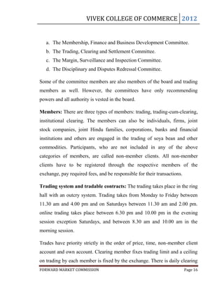 VIVEK COLLEGE OF COMMERCE 2012


   a. The Membership, Finance and Business Development Committee.
   b. The Trading, Clearing and Settlement Committee.
   c. The Margin, Surveillance and Inspection Committee.
   d. The Disciplinary and Disputes Redressal Committee.

Some of the committee members are also members of the board and trading
members as well. However, the committees have only recommending
powers and all authority is vested in the board.

Members: There are three types of members: trading, trading-cum-clearing,
institutional clearing. The members can also be individuals, firms, joint
stock companies, joint Hindu families, corporations, banks and financial
institutions and others are engaged in the trading of soya bean and other
commodities. Participants, who are not included in any of the above
categories of members, are called non-member clients. All non-member
clients have to be registered through the respective members of the
exchange, pay required fees, and be responsible for their transactions.

Trading system and tradable contracts: The trading takes place in the ring
hall with an outcry system. Trading takes from Monday to Friday between
11.30 am and 4.00 pm and on Saturdays between 11.30 am and 2.00 pm.
online trading takes place between 6.30 pm and 10.00 pm in the evening
session exception Saturdays, and between 8.30 am and 10.00 am in the
morning session.

Trades have priority strictly in the order of price, time, non-member client
account and own account. Clearing member fixes trading limit and a ceiling
on trading by each member is fixed by the exchange. There is daily clearing
FORWARD MARKET COMMISSION                                                 Page 16
 