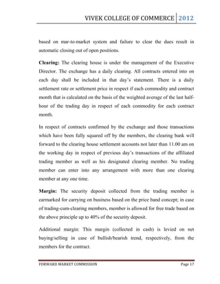 VIVEK COLLEGE OF COMMERCE 2012


based on mar-to-market system and failure to clear the dues result in
automatic closing out of open positions.

Clearing: The clearing house is under the management of the Executive
Director. The exchange has a daily clearing. All contracts entered into on
each day shall be included in that day‟s statement. There is a daily
settlement rate or settlement price in respect if each commodity and contract
month that is calculated on the basis of the weighted average of the last half-
hour of the trading day in respect of each commodity for each contract
month.

In respect of contracts confirmed by the exchange and those transactions
which have been fully squared off by the members, the clearing bank will
forward to the clearing house settlement accounts not later than 11.00 am on
the working day in respect of previous day‟s transactions of the affiliated
trading member as well as his designated clearing member. No trading
member can enter into any arrangement with more than one clearing
member at any one time.

Margin: The security deposit collected from the trading member is
earmarked for carrying on business based on the price band concept; in case
of trading-cum-clearing members, member is allowed for free trade based on
the above principle up to 40% of the security deposit.

Additional margin: This margin (collected in cash) is levied on net
buying/selling in case of bullish/bearish trend, respectively, from the
members for the contract.


FORWARD MARKET COMMISSION                                               Page 17
 