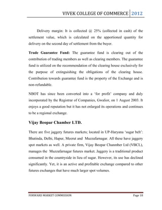 VIVEK COLLEGE OF COMMERCE 2012


     Delivery margin: It is collected @ 25% (collected in cash) of the
settlement value, which is calculated on the apportioned quantity for
delivery on the second day of settlement from the buyer.

Trade Guarantee Fund: The guarantee fund is clearing out of the
contribution of trading members as well as clearing members. The guarantee
fund is utilized on the recommendation of the clearing house exclusively for
the purpose of extinguishing the obligations of the clearing house.
Contribution towards guarantee fund is the property of the Exchange and is
non-refundable.

NBOT has since been converted into a „for profit‟ company and duly
incorporated by the Registrar of Companies, Gwalior, on 1 August 2003. It
enjoys a good reputation but it has not enlarged its operations and continues
to be a regional exchange.

Vijay Beopar Chamber LTD.

There are five jaggery futures markets; located in UP-Haryana „sugar belt‟:
Bhatinda, Delhi, Hapur, Meerut and Muzzafarnagar. All these have jaggery
spot markets as well. A private firm, Vijay Beopar Chanmber Ltd (VBCL),
manages the Muzzafarnagar futures market. Jaggery is a traditional product
consumed in the countryside in lieu of sugar. However, its use has declined
significantly. Yet, it is an active and profitable exchange compared to other
futures exchanges that have much larger spot volumes.




FORWARD MARKET COMMISSION                                             Page 18
 