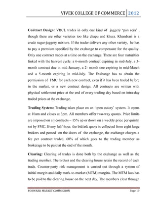 VIVEK COLLEGE OF COMMERCE 2012


Contract Design: VBCL trades in only one kind of jaggery „pan sera‟ ,
though there are other varieties too like chapu and khura. Khandsari is a
crude sugar-jaggery mixture. If the trader delivers any other variety, he has
to pay a premium specified by the exchange to compensate for the quality.
Only one contract trades at a time on the exchange. There are four maturities
linked with the harvest cycle: a 6-month contract expiring in mid-July, a 3-
month contract due in mid-January, a 2- month one expiring in mid-March
and a 5-month expiring in mid-July. The Exchange has to obtain the
permission of FMC for each new contract, even if it has been traded before
in the market, or a new contract design. All contracts are written with
physical settlement price at the end of every trading day based on intra-day
traded prices at the exchange.

Trading System: Trading takes place on an „open outcry‟ system. It opens
at 10am and closes at 3pm. All members offer two-way quotes. Price limits
are imposed on all contracts – 15% up or down on a weekly price per quintal
set by FMC. Every half-hour, the bid/ask quote is collected from eight large
brokers and posted on the doors of the exchange, the exchange charges a
fee per contract traded, 60% of which goes to the trading member as
brokerage to be paid at the end of the month.

Clearing: Clearing of trades is done both by the exchange as well as the
trading member. The broker and the clearing house retain the record of each
trade. Counter-party risk management is carried out through a system of
initial margin and daily mark-to-market (MTM) margins. The MTM loss has
to be paid to the clearing house on the next day. The members clear through


FORWARD MARKET COMMISSION                                             Page 19
 