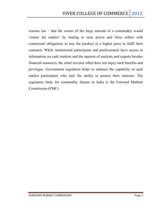 VIVEK COLLEGE OF COMMERCE 2012


reasons too – that the owner of the large amount of a commodity would
„corner the market‟ by trading to raise prices and force sellers with
contractual obligations to buy the product at a higher price to fulfil their
contracts. While institutional participants and professionals have access to
information on cash markets and the opinion of analysts and experts besides
financial resources, the retail investor often does not enjoy such benefits and
privileges. Government regulation helps to enhance the capability of such
market participants who lack the ability to protect their interests. The
regulatory body for commodity futures in India is the Forward Markets
Commission (FMC)




FORWARD MARKET COMMISSION                                                Page 2
 
