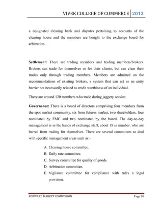 VIVEK COLLEGE OF COMMERCE 2012


a designated clearing bank and disputes pertaining to accounts of the
clearing house and the members are bought to the exchange board for
arbitration.



Settlement: There are trading members and trading members/brokers.
Brokers can trade for themselves or for their clients, but can clear their
trades only through trading members. Members are admitted on the
recommendations of existing brokers, a system that can act as an entry
barrier not necessarily related to credit worthiness of an individual.

There are around 120 members who trade during jaggery session.

Governance: There is a board of directors comprising four members from
the spot market community, six from futures market, two shareholders, four
nominated by FMC and two nominated by the board. The day-to-day
management is in the hands of exchange staff, about 18 in number, who are
barred from trading for themselves. There are several committees to deal
with specific management areas such as:-

           A. Clearing house committee.
           B. Daily rate committee.
           C. Survey committee for quality of goods.
           D. Arbitration committee.
           E. Vigilance committee for compliance with rules a legal
               provision.



FORWARD MARKET COMMISSION                                                Page 20
 