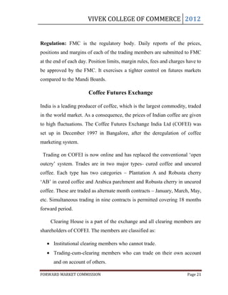 VIVEK COLLEGE OF COMMERCE 2012


Regulation: FMC is the regulatory body. Daily reports of the prices,
positions and margins of each of the trading members are submitted to FMC
at the end of each day. Position limits, margin rules, fees and charges have to
be approved by the FMC. It exercises a tighter control on futures markets
compared to the Mandi Boards.

                       Coffee Futures Exchange

India is a leading producer of coffee, which is the largest commodity, traded
in the world market. As a consequence, the prices of Indian coffee are given
to high fluctuations. The Coffee Futures Exchange India Ltd (COFEI) was
set up in December 1997 in Bangalore, after the deregulation of coffee
marketing system.

 Trading on COFEI is now online and has replaced the conventional „open
outcry‟ system. Trades are in two major types- cured coffee and uncured
coffee. Each type has two categories – Plantation A and Robusta cherry
„AB‟ in cured coffee and Arabica parchment and Robusta cherry in uncured
coffee. These are traded as alternate month contracts – January, March, May,
etc. Simultaneous trading in nine contracts is permitted covering 18 months
forward period.

     Clearing House is a part of the exchange and all clearing members are
shareholders of COFEI. The members are classified as:

      Institutional clearing members who cannot trade.
      Trading-cum-clearing members who can trade on their own account
      and on account of others.

FORWARD MARKET COMMISSION                                               Page 21
 