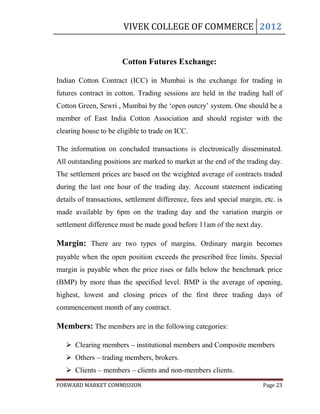 VIVEK COLLEGE OF COMMERCE 2012


                       Cotton Futures Exchange:

Indian Cotton Contract (ICC) in Mumbai is the exchange for trading in
futures contract in cotton. Trading sessions are held in the trading hall of
Cotton Green, Sewri , Mumbai by the „open outcry‟ system. One should be a
member of East India Cotton Association and should register with the
clearing house to be eligible to trade on ICC.

The information on concluded transactions is electronically disseminated.
All outstanding positions are marked to market at the end of the trading day.
The settlement prices are based on the weighted average of contracts traded
during the last one hour of the trading day. Account statement indicating
details of transactions, settlement difference, fees and special margin, etc. is
made available by 6pm on the trading day and the variation margin or
settlement difference must be made good before 11am of the next day.

Margin: There are two types of margins. Ordinary margin becomes
payable when the open position exceeds the prescribed free limits. Special
margin is payable when the price rises or falls below the benchmark price
(BMP) by more than the specified level. BMP is the average of opening,
highest, lowest and closing prices of the first three trading days of
commencement month of any contract.

Members: The members are in the following categories:

    Clearing members – institutional members and Composite members
    Others – trading members, brokers.
    Clients – members – clients and non-members clients.
FORWARD MARKET COMMISSION                                                Page 23
 