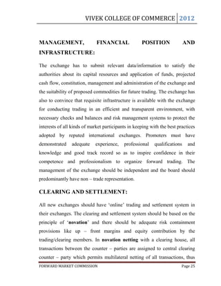 VIVEK COLLEGE OF COMMERCE 2012


MANAGEMENT,                  FINANCIAL              POSITION                AND
INFRASTRUCTURE:

The exchange has to submit relevant data/information to satisfy the
authorities about its capital resources and application of funds, projected
cash flow, constitution, management and administration of the exchange and
the suitability of proposed commodities for future trading. The exchange has
also to convince that requisite infrastructure is available with the exchange
for conducting trading in an efficient and transparent environment, with
necessary checks and balances and risk management systems to protect the
interests of all kinds of market participants in keeping with the best practices
adopted by reputed international exchanges. Promoters must have
demonstrated    adequate    experience,    professional    qualifications    and
knowledge and good track record so as to inspire confidence in their
competence and professionalism to organize forward trading. The
management of the exchange should be independent and the board should
predominantly have non – trade representation.

CLEARING AND SETTLEMENT:

All new exchanges should have „online‟ trading and settlement system in
their exchanges. The clearing and settlement system should be based on the
principle of „novation‟ and there should be adequate risk containment
provisions like up – front margins and equity contribution by the
trading/clearing members. In novation netting with a clearing house, all
transactions between the counter – parties are assigned to central clearing
counter – party which permits multilateral netting of all transactions, thus
FORWARD MARKET COMMISSION                                                Page 25
 