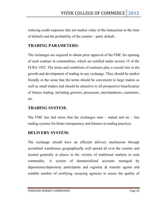 VIVEK COLLEGE OF COMMERCE 2012


reducing credit exposure (the net market value of the transaction at the time
of default) and the probability of the counter – party default.

TRADING PARAMETERS:

The exchanges are required to obtain prior approval of the FMC for opening
of each contract in commodities, which are notified under section 15 of the
FCRA 1952. The terms and conditions of contracts play a crucial role in the
growth and development of trading in any exchange. They should be market
friendly in the sense that the terms should be convenient to large traders as
well as small traders and should be attractive to all prospective beneficiaries
of futures trading, including growers, processors, merchandisers, customers,
etc.

TRADING SYSTEM:

The FMC has laid stress that the exchanges auto – mated and on – line
trading systems for better transparency and fairness in trading practices.

DELIVERY SYSTEM:

The exchange should have an efficient delivery mechanism through
accredited warehouses geographically well spread all over the country and
located generally at places in the vicinity of traditional markets in cash
commodity.     A    system    of   dematerialized    accounts     managed    by
depositories/depository participants and registrar & transfer agents and
suitable number of certifying /assaying agencies to assess the quality of



FORWARD MARKET COMMISSION                                               Page 26
 