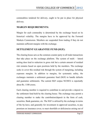 VIVEK COLLEGE OF COMMERCE 2012


commodities tendered for delivery, ought to be put in place for physical
delivery.

MARGIN REQUIREMENTS:

Margin for each commodity is determined by the exchange based on its
historical volatility. The margins have to be approved by the Forward
Markets Commission. Members are suspended from trading if they do not
maintain sufficient margins with the exchange.

SETTLEMENT GUARANTEE FUND (SGF):

The clearing house acts as the common counter party to all trade transactions
that take place on the exchange platform. The system of multi – lateral
netting does lead to reduction in gross risk but a certain amount of residual
risk remains based on open positions held by the members. The exchange
seeks to cover this residual risk through the system of margining, including
exposure margins. In addition to margins, for systematic safety, the
exchanges maintain a settlement guarantee fund (SGF) to handle defaults
and guarantee settlements. The current SGF corpus NCDEX is reportedly
about Rs. 1100 crores.

Each clearing member is required to contribute to and provide a deposit to
the settlement fund held by the clearing house. The exchange may permit a
clearing member to make the contribution/deposit in the form of cash,
securities. Bank guarantee, etc. The SGF is utilized by the exchange in terms
of the by-laws; and generally for investment in approved securities, to pay
premium on insurance cover, to meet shortfalls or deficiencies arising out of

FORWARD MARKET COMMISSION                                             Page 27
 