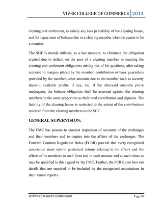 VIVEK COLLEGE OF COMMERCE 2012


clearing and settlement, to satisfy any loss pr liability of the clearing house,
and for repayment of balance due to a clearing member when he ceases to be
a member.

The SGF is mainly utilized, as a last measure, to eliminate the obligation
created due to default on the part of a clearing member in meeting the
clearing and settlement obligations arising out of his positions, after taking
recourse to margins placed by the member, contribution or bank guarantees
provided by the member, other amounts due to the member such as security
deposit, available profits, if any, etc. If the aforesaid amounts prove
inadequate, the balance obligation shall be assessed against the clearing
members in the same proportion as their total contribution and deposits. The
liability of the clearing house is restricted to the extent of the contributions
received from the clearing members to the SGF.

GENERAL SUPERVISION:

The FMC has powers to conduct inspection of accounts of the exchanges
and their members and to inquire into the affairs of the exchanges. The
Forward Contract Regulation Rules (FCRR) provide that every recognized
association must submit periodical returns relating to its affairs and the
affairs of its members in such form and in such manner and at such times as
may be specified in this regard by the FMC. Further, the FCRR also lists out
details that are required to be included by the recognized associations in
their annual reports.




FORWARD MARKET COMMISSION                                                Page 28
 
