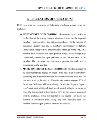 VIVEK COLLEGE OF COMMERCE 2012


            6. REGULATION OF OPERATIONS

FMC prescribes the imposition of following regulatory measures by the
exchange:

     LIMIT ON NET OPEN POSITION: Limit on net open position as
     on the close of the trading hours is stipulated. Limits may be imposed
     member – wise on intra – day net open positions. For the purpose of
     managing liquidity risk and a member‟s susceptibility to default,
     limits on net open positions are imposed as approved by the FMC. If a
     member fails to reduce his open position limits, the exchange may
     compulsorily reduce his open positions at the risk and cost of the
     member. The exchange also imposes a penalty for such non –
     compliance by the member.
     MARK TO MARKET LOSS MONITORING: The losses incurred
     by each member are tracked on a real – time basis after each trade by
     comparing the difference between the contracted trade price and the
     last trade price on the market. When the loss amount exceeds 75% of
     the member‟s deposit with the exchange, the member is put in “square
     – up” mode until additional funds are deposited with the exchange to
     bring the loss amount within limit of 75% of the amount deposited
     with the exchange. While the member is in a square – up mode, the
     member is prohibited from taking any new positions until the
     member‟s current open position amounts are reduced.




FORWARD MARKET COMMISSION                                           Page 29
 