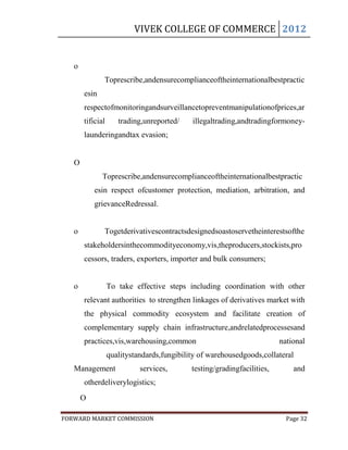 VIVEK COLLEGE OF COMMERCE 2012


   o
              Toprescribe,andensurecomplianceoftheinternationalbestpractic
       esin
       respectofmonitoringandsurveillancetopreventmanipulationofprices,ar
       tificial      trading,unreported/    illegaltrading,andtradingformoney-
       launderingandtax evasion;


   O
              Toprescribe,andensurecomplianceoftheinternationalbestpractic
           esin respect ofcustomer protection, mediation, arbitration, and
           grievanceRedressal.


   o          Togetderivativescontractsdesignedsoastoservetheinterestsofthe
       stakeholdersinthecommodityeconomy,vis,theproducers,stockists,pro
       cessors, traders, exporters, importer and bulk consumers;


   o              To take effective steps including coordination with other
       relevant authorities to strengthen linkages of derivatives market with
       the physical commodity ecosystem and facilitate creation of
       complementary supply chain infrastructure,andrelatedprocessesand
       practices,vis,warehousing,common                                  national
                  qualitystandards,fungibility of warehousedgoods,collateral
   Management               services,       testing/gradingfacilities,       and
       otherdeliverylogistics;
       O

FORWARD MARKET COMMISSION                                                  Page 32
 