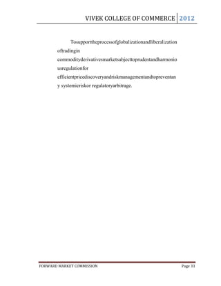 VIVEK COLLEGE OF COMMERCE 2012


             Tosupporttheprocessofglobalizationandliberalization
       oftradingin
       commodityderivativesmarketsubjecttoprudentandharmonio
       usregulationfor
       efficientpricediscoveryandriskmanagementandtopreventan
       y systemicriskor regulatoryarbitrage.




FORWARD MARKET COMMISSION                                          Page 33
 