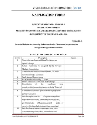 VIVEK COLLEGE OF COMMERCE 2012

                        8. APPLICATION FORMS


                        GOVERNMENTOFINDIA FORWARD
                                MARKETSCOMMISSION
   MINISTRY OFCONSUMER AFFAIRS,FOOD ANDPUBLIC DISTRIBUTION
                     (DEPARTMENTOF CONSUMER AFFAIRS)


                                                                       FORM(IR-I)
  FormatoftheReturnto besentby theIntermediaries (Warehouse)registeredwith
                             Recognized/Registeredassociations


                     NAMEOFTHECOMMODITY EXCHANGE:
  Sr. No                    Description                               Details
     1     NameofthewarehousewithCodeNo.ifanygiven
           bytheExchange
    2      Return Number(to be assigned by the Forward
           Markets Commission
    3      Addressofthewarehousewithtelephone,Fax,telex,
           mobilenumber(s) and Email
    4      TradeNameofthewarehouse
    5      PAN Number allotted by IT dep‟t.
    6      Dateof admission /MOUwith theExchange.
    7      Constitution    of    the     warehouse            :sole
           proprietorship/partnership/corporate body/ financial
    8      institution educational qualifications of proprietor/
           Name and
           partners/ directors
    9      Whetherregisteredwith       ofanyotherrecognised/
           registeredassociation(CommodityExchange).Ifso,
           givethe name(s)      oftheexchangesand        code of
           membership,dateofadmissionofotherrecognised/
    10     Whetherthewarehouseoritspromotersatanytime
           registeredassociations
           convictedofanyoffence.Ifso,furnishthedetailsif
           anydisciplinaryand criminal history.
FORWARD MARKET COMMISSION                                                       Page 34
 