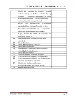 VIVEK COLLEGE OF COMMERCE 2012
    11   Whether the warehouse or promoters declared
         insolvent/bankrupt or declared defaulter by any
         exchange/      commodity/stockmarket.Ifyes,furnish
    12   Networthofthewarehouse Pleasefurnishdetailsand
         details.
         necessarydocuments in support thereof
    13   Whether     any     group/associate      firm/company
         registered with any exchange for similar or other
    14   purpose
         Are warehouse related entities are       registered as
         trading/clearingmemberofsecurities market?
    15   If yes, provide the details of subsidiary, its
         registrations number etc.
   16    Ifwarehouseon lease, nameoftheowner(s)with
         address(es).
   17    Details oflocation.
   18    Details ofstoragecapacity– area-wise.
   19    Details of facilityavailable.
   20    Typeofstructure (attachplan ofthewarehouseduly
         certified bytheCertifiedEngineer).
   21    Details ofInsurancePolicy.
   22    Details of customers –name and addresses
   23    Details of commodityhandled with quantity-wise.
   24    Details ofwarehouseregistration with the appropriate
         authorities includinglocal authorities
   25    Otherinterests liketheowner/lesseeare
         trader/manufacturerin spot/forward markets.
   26    Nameof complianceoffices.




FORWARD MARKET COMMISSION                                         Page 35
 