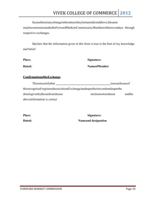 VIVEK COLLEGE OF COMMERCE 2012
          Incasethereisanychangeinthestatusofanyitemasindictedabove,thesame
 maybecommunicatedtotheForwardMarketsCommission,Mumbaiwithinsevendays through
 respective exchanges.


          Ideclare that the information given in this form is true to the best of my knowledge
 and belief.


 Place:                                                Signature:

 Dated:                                                NameofMember


 ConfirmationoftheExchange

          Thisistocertifythat                                             isawarehouseof
 thisrecognised/registeredassociation(Exchange)andaspertheirrecordsandasperthe
 detailsgivenbythesaidwarehouse                          stocksarestoredason          andthe
 aboveinformation is correct




 Place:                                                Signature:
 Dated:                                        Nameand designation




FORWARD MARKET COMMISSION                                                             Page 36
 