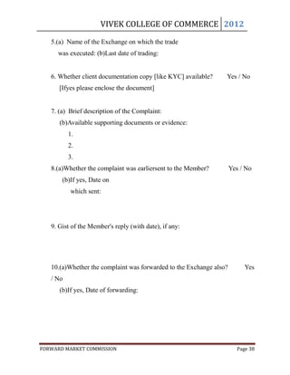 VIVEK COLLEGE OF COMMERCE 2012

   5.(a) Name of the Exchange on which the trade
     was executed: (b)Last date of trading:


   6. Whether client documentation copy [like KYC] available?    Yes / No
      [Ifyes please enclose the document]


   7. (a) Brief description of the Complaint:
      (b)Available supporting documents or evidence:
          1.
          2.
          3.
   8.(a)Whether the complaint was earliersent to the Member?         Yes / No
       (b)If yes, Date on
          which sent:




   9. Gist of the Member's reply (with date), if any:




   10.(a)Whether the complaint was forwarded to the Exchange also?        Yes
   / No
      (b)If yes, Date of forwarding:




FORWARD MARKET COMMISSION                                              Page 38
 