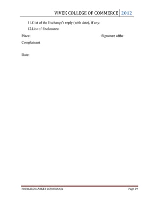 VIVEK COLLEGE OF COMMERCE 2012

    11.Gist of the Exchange's reply (with date), if any:
    12.List of Enclosures:
Place:                                                     Signature ofthe
Complainant


Date:




FORWARD MARKET COMMISSION                                                    Page 39
 