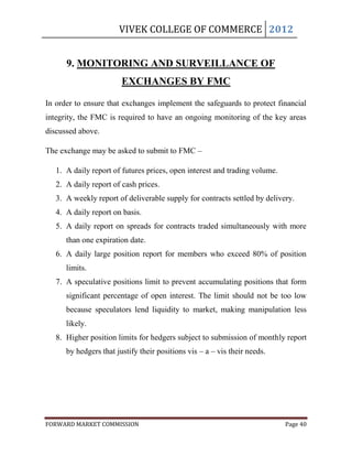 VIVEK COLLEGE OF COMMERCE 2012


      9. MONITORING AND SURVEILLANCE OF
                        EXCHANGES BY FMC

In order to ensure that exchanges implement the safeguards to protect financial
integrity, the FMC is required to have an ongoing monitoring of the key areas
discussed above.

The exchange may be asked to submit to FMC –

   1. A daily report of futures prices, open interest and trading volume.
   2. A daily report of cash prices.
   3. A weekly report of deliverable supply for contracts settled by delivery.
   4. A daily report on basis.
   5. A daily report on spreads for contracts traded simultaneously with more
      than one expiration date.
   6. A daily large position report for members who exceed 80% of position
      limits.
   7. A speculative positions limit to prevent accumulating positions that form
      significant percentage of open interest. The limit should not be too low
      because speculators lend liquidity to market, making manipulation less
      likely.
   8. Higher position limits for hedgers subject to submission of monthly report
      by hedgers that justify their positions vis – a – vis their needs.




FORWARD MARKET COMMISSION                                                   Page 40
 