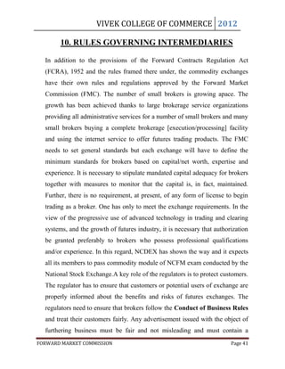 VIVEK COLLEGE OF COMMERCE 2012

       10. RULES GOVERNING INTERMEDIARIES

  In addition to the provisions of the Forward Contracts Regulation Act
  (FCRA), 1952 and the rules framed there under, the commodity exchanges
  have their own rules and regulations approved by the Forward Market
  Commission (FMC). The number of small brokers is growing apace. The
  growth has been achieved thanks to large brokerage service organizations
  providing all administrative services for a number of small brokers and many
  small brokers buying a complete brokerage [execution/processing] facility
  and using the internet service to offer futures trading products. The FMC
  needs to set general standards but each exchange will have to define the
  minimum standards for brokers based on capital/net worth, expertise and
  experience. It is necessary to stipulate mandated capital adequacy for brokers
  together with measures to monitor that the capital is, in fact, maintained.
  Further, there is no requirement, at present, of any form of license to begin
  trading as a broker. One has only to meet the exchange requirements. In the
  view of the progressive use of advanced technology in trading and clearing
  systems, and the growth of futures industry, it is necessary that authorization
  be granted preferably to brokers who possess professional qualifications
  and/or experience. In this regard, NCDEX has shown the way and it expects
  all its members to pass commodity module of NCFM exam conducted by the
  National Stock Exchange.A key role of the regulators is to protect customers.
  The regulator has to ensure that customers or potential users of exchange are
  properly informed about the benefits and risks of futures exchanges. The
  regulators need to ensure that brokers follow the Conduct of Business Rules
  and treat their customers fairly. Any advertisement issued with the object of
  furthering business must be fair and not misleading and must contain a
FORWARD MARKET COMMISSION                                                 Page 41
 