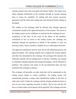 VIVEK COLLEGE OF COMMERCE 2012

  warning related to the risks associated with futures market. The broker must
  obtain adequate information on the customer through an account opening
  form to assess his suitability for trading and also execute necessary
  agreement with the client after making due risk disclosure before trading on
  his behalf.

  The trading on the exchange shall be allowed only through approved
  workstations located at the approved locations of the member. The access to
  the trading system can be withdrawn or restricted by the exchange for non –
  compliance of the rules. In the event of the failure of the member‟s
  workstation or loss of access to the trading system, the exchange can
  undertake (though not guarantee) on behalf of the member to carry out
  necessary trades, which a member is eligible for on a valid request from him.

  The approved workstations must be used only by the authorized persons and
  approved dealers. The clearing member has to deposit the security deposit
  and other fees demanded by the exchange. The exchange will announce the
  settlement calendar and the trading hours in advance. Similarly, any change
  in settlement schedule/calendar and unexpected holidays will be intimated to
  members. The contracts will expire on the pre-determined date and time
  notified by the exchange in advance.

  The exchange will prescribe an order book that will be maintained on the
  trading system subject to certain conditions. The trading system will
  automatically generate a unique order identification number at the time of
  order entry itself. It helps the exchange and the clearing member/investors to
  sort out any issues regarding execution of orders. The lot size and the tick
  move in which orders can be placed will be specified. The exchange will also

FORWARD MARKET COMMISSION                                                Page 42
 