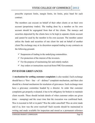 VIVEK COLLEGE OF COMMERCE 2012

   prescribe exposure limits, margin limits, lot limits, price band for each
   contract.

   The members can execute on behalf of their other clients or on their own
   account (proprietary trades). The trading done by a member on his own
   account should be segregated from that of the clients. The moneys and
   securities deposited by the clients have to be kept in separate clients account
   and cannot be used by the member in his own account. The member cannot
   utilize the funds and securities of one client for and on behalf of another
   client.The exchange may at its discretion suspend trading in any contracts on
   the following grounds:

       Suspension of trading in the underlying commodities.
       For protection of the interest of the investors.
       For the purpose of maintaining fair and orderly market.
       Any orders or instructions received from FMC/Government.

INVESTOR GRIEVANCES

A mechanism for settling customer complaints is also needed. Each exchange
should have a “first – line – of – defence” complaint mechanism, and there also
should be a formal mechanism for resolution of grievances. Each exchange must
have a grievance committee headed by a director. In order that customer
complaints get properly evaluated, it has to be obligatory for brokers to maintain
client records. These should include details of when customer orders are given
(time – stamping) and the exact time that the execution was confirmed back.
Was it executed in full or in parts? Was the order cancelled? Was an error made
and if so, how was the error resolved? Such records should be maintained in
writing and made available for inspection and stored as a permanent reference
FORWARD MARKET COMMISSION                                                  Page 43
 