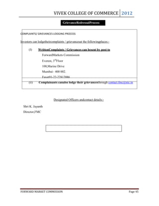 VIVEK COLLEGE OF COMMERCE 2012
                                 GrievanceRedressalProcess


COMPLAINTS/ GRIEVANCES LODGING PROCESS

Investors can lodgetheircomplaints / grievancesat the followingplaces:-

      (I)     WrittenComplaints / Grievances can besent by post to
                 ForwardMarkets Commission
                 Everest, 3rdFloor
                 100,Marine Drive
                 Mumbai– 400 002.
                 Faxat91-22-22812086
      (ii)    Complainants canalso lodge their grievancesthrough contact.fmc@nic.in




                          Designated Officers andcontact details:-

  Shri K. Jayanth
  Director,FMC




FORWARD MARKET COMMISSION                                                       Page 45
 